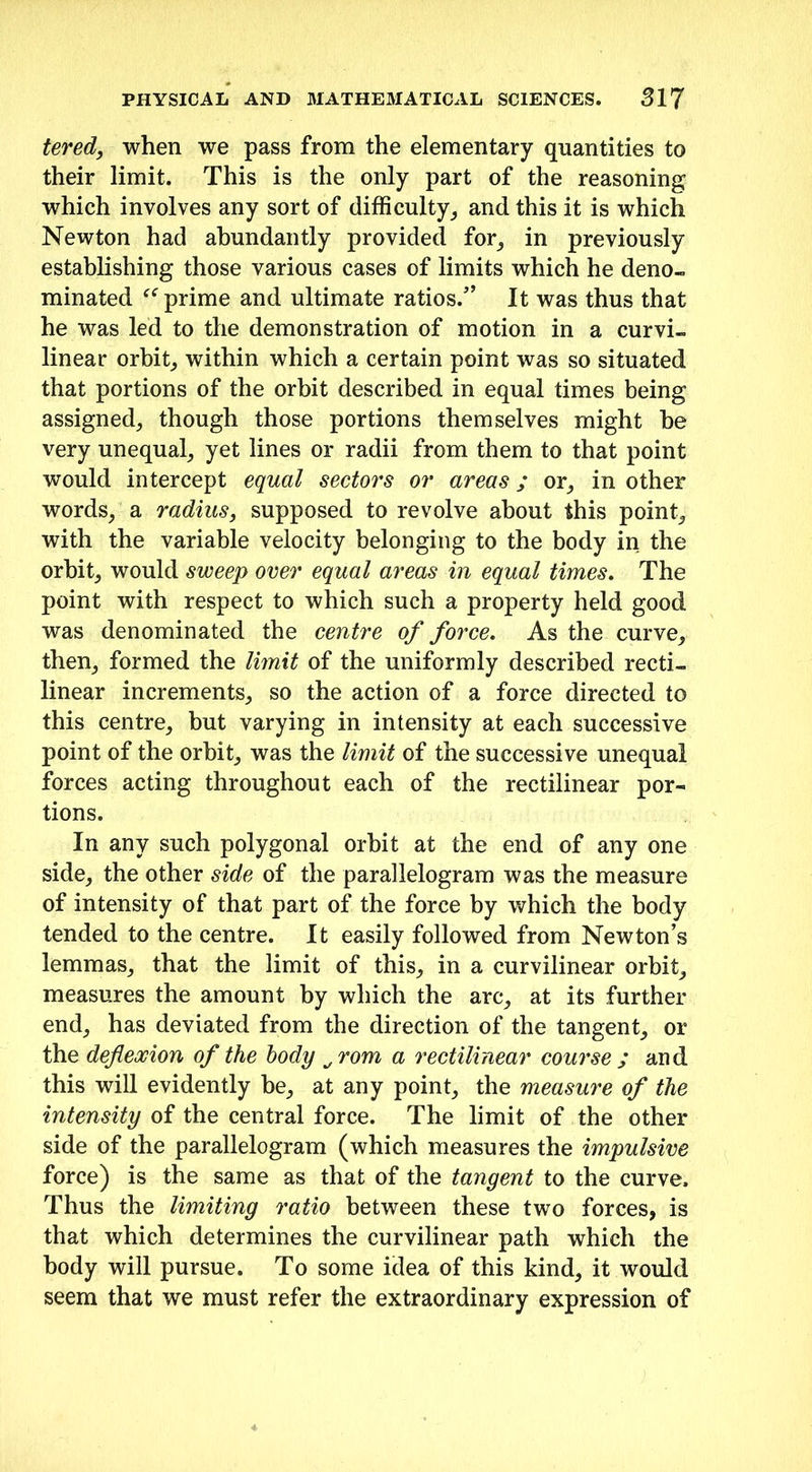 tered, when we pass from the elementary quantities to their limit. This is the only part of the reasoning which involves any sort of difficulty, and this it is which Newton had abundantly provided for, in previously establishing those various cases of limits which he deno- minated prime and ultimate ratios/’ It was thus that he was led to the demonstration of motion in a curvi- linear orbit, within which a certain point was so situated that portions of the orbit described in equal times being assigned, though those portions themselves might be very unequal, yet lines or radii from them to that point would intercept equal sectors or areas; or, in other words, a radius, supposed to revolve about this point, with the variable velocity belonging to the body in the orbit, would sweep over equal areas in equal times. The point with respect to which such a property held good was denominated the centre of force. As the curve, then, formed the limit of the uniformly described recti- linear increments, so the action of a force directed to this centre, but varying in intensity at each successive point of the orbit, was the limit of the successive unequal forces acting throughout each of the rectilinear por- tions. In any such polygonal orbit at the end of any one side, the other side of the parallelogram was the measure of intensity of that part of the force by which the body tended to the centre. It easily followed from Newton’s lemmas, that the limit of this, in a curvilinear orbit, measures the amount by which the arc, at its further end, has deviated from the direction of the tangent, or the deflexion of the body Orom a rectilinear course ; and this will evidently be, at any point, the measure of the intensity of the central force. The limit of the other side of the parallelogram (which measures the impulsive force) is the same as that of the tangent to the curve. Thus the limiting ratio between these two forces, is that which determines the curvilinear path which the body will pursue. To some idea of this kind, it would seem that we must refer the extraordinary expression of