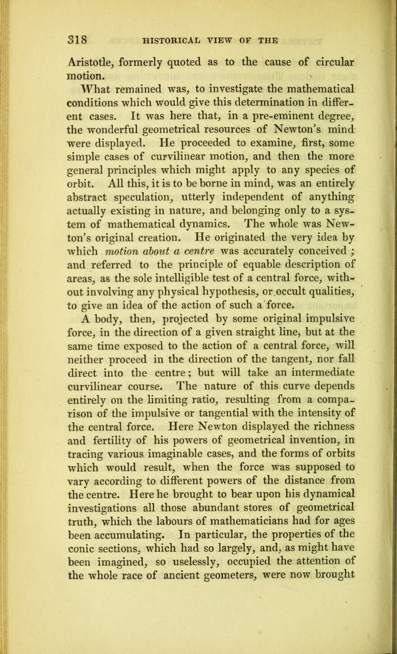 Aristotle, formerly quoted as to the cause of circular motion. What remained was, to investigate the mathematical conditions which would give this determination in differ- ent cases. It was here that, in a pre-eminent degree, the wonderful geometrical resources of Newton's mind were displayed. He proceeded to examine, first, some simple cases of curvilinear motion, and then the more general principles which might apply to any species of orbit. All this, it is to be borne in mind, was an entirely abstract speculation, utterly independent of anything actually existing in nature, and belonging only to a sys- tem of mathematical dynamics. The whole was New- ton's original creation. He originated the very idea by which motion about a centre was accurately conceived ; and referred to the principle of equable description of areas, as the sole intelligible test of a central force, with- out involving any physical hypothesis, or.occult qualities, to give an idea of the action of such a force. A body, then, projected by some original impulsive force, in the direction of a given straight line, but at the same time exposed to the action of a central force, will neither proceed in the direction of the tangent, nor fall direct into the centre; but will take an intermediate curvilinear course. The nature of this curve depends entirely on the limiting ratio, resulting from a compa- rison of the impulsive or tangential with the intensity of the central force. Here Newton displayed the richness and fertility of his powers of geometrical invention, in tracing various imaginable cases, and the forms of orbits which would result, when the force was supposed to vary according to different powers of the distance from the centre. Here he brought to bear upon his dynamical investigations all those abundant stores of geometrical truth, which the labours of mathematicians had for ages been accumulating. In particular, the properties of the conic sections, which had so largely, and, as might have been imagined, so uselessly, occupied the attention of the whole race of ancient geometers, were now brought