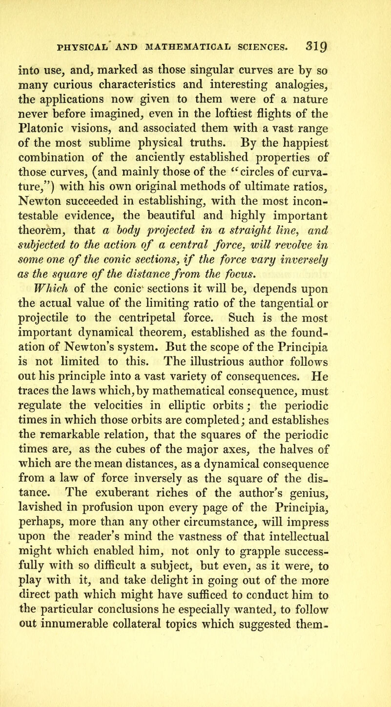 into use, and, marked as those singular curves are by so many curious characteristics and interesting analogies, the applications now given to them were of a nature never before imagined, even in the loftiest flights of the Platonic visions, and associated them with a vast range of the most sublime physical truths. By the happiest combination of the anciently established properties of those curves, (and mainly those of the “circles of curva- ture/’) with his own original methods of ultimate ratios, Newton succeeded in establishing, with the most incon- testable evidence, the beautiful and highly important theorem, that a body projected in a straight line, and subjected to the action of a central force, will revolve in some one of the conic sections, if the force vary inversely as the square of the distance from the focus. Which of the conicL sections it will be, depends upon the actual value of the limiting ratio of the tangential or projectile to the centripetal force. Such is the most important dynamical theorem, established as the found- ation of Newton’s system. But the scope of the Principia is not limited to this. The illustrious author follows out his principle into a vast variety of consequences. He traces the laws which, by mathematical consequence, must regulate the velocities in elliptic orbits; the periodic times in which those orbits are completed; and establishes the remarkable relation, that the squares of the periodic times are, as the cubes of the major axes, the halves of which are the mean distances, as a dynamical consequence from a law of force inversely as the square of the dis- tance. The exuberant riches of the author’s genius, lavished in profusion upon every page of the Principia, perhaps, more than any other circumstance, will impress upon the reader’s mind the vastness of that intellectual might which enabled him, not only to grapple success- fully with so difficult a subject, but even, as it were, to play with it, and take delight in going out of the more direct path which might have sufficed to conduct him to the particular conclusions he especially wanted, to follow out innumerable collateral topics which suggested them-