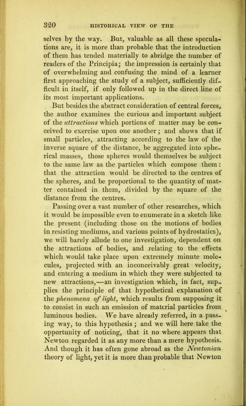 selves by the way. But, valuable as all these specula- tions are, it is more than probable that the introduction of them has tended materially to abridge the number of readers of the Principia; the impression is certainly that of overwhelming and confusing the mind of a learner first approaching the study of a subject, sufficiently dif- ficult in itself, if only followed up in the direct line of its most important applications. But besides the abstract consideration of central forces, the author examines the curious and important subject of the attractions which portions of matter may be con- ceived to exercise upon one another; and shows that if small particles, attracting according to the law of the inverse square of the distance, be aggregated into sphe- rical masses, those spheres would themselves be subject to the same law as the particles which compose them: that the attraction would be directed to the centres of the spheres, and be proportional to the quantity of mat- ter contained in them, divided by the square of the distance from the centres. Passing over a vast number of other researches, which it would be impossible even to enumerate in a sketch like the present (including those on the motions of bodies in resisting mediums, and various points of hydrostatics), we will barely allude to one investigation, dependent on the attractions of bodies, and relating to the effects which would take place upon extremely minute mole- cules, projected with an inconceivably great velocity, and entering a medium in which they were subjected to new attractions,—an investigation which, in fact, sup- plies the principle of that hypothetical explanation of the phenomena of light, which results from supposing it to consist in such an emission of material particles from luminous bodies. We have already referred, in a pass- ing way, to this hypothesis; and we will here take the opportunity of noticing, that it no where appears that Newton regarded it as any more than a mere hypothesis. And though it has often gone abroad as the Newtonian theory of light, yet it is more than probable that Newton