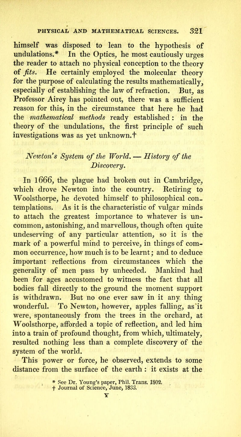 himself was disposed to lean to the hypothesis of undulations.* In the Optics, he most cautiously urges the reader to attach no physical conception to the theory of fits. He certainly employed the molecular theory for the purpose of calculating the results mathematically, especially of establishing the law of refraction. But, as Professor Airey has pointed out, there was a sufficient reason for this, in the circumstance that here he had the mathematical methods ready established: in the theory of the undulations, the first principle of such investigations was as yet unknown.t Newton s System of the World. — History of the Discovery. In 1666, the plague had broken out in Cambridge, which drove Newton into the country. Retiring to Woolsthorpe, he devoted himself to philosophical con- templations. As it is the characteristic of vulgar minds to attach the greatest importance to whatever is un- common, astonishing, and marvellous, though often quite undeserving of any particular attention, so it is the mark of a powerful mind to perceive, in things of com- mon occurrence, how much is to be learnt; and to deduce important reflections from circumstances which the generality of men pass by unheeded. Mankind had been for ages accustomed to witness the fact that all bodies fall directly to the ground the moment support is withdrawn. But no one ever saw in it any thing wonderful. To Newton, however, apples falling, as’it were, spontaneously from the trees in the orchard, at Woolsthorpe, afforded a topic of reflection, and led him into a train of profound thought, from which, ultimately, resulted nothing less than a complete discovery of the system of the world. This power or force, he observed, extends to some distance from the surface of the earth : it exists at the * See Dr. Young’s paper, Phil. Trans. 1802. f Journal of Science, June, 1833. Y