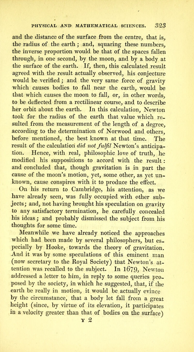 and the distance of the surface from the centre,, that is, the radius of the earth; and, squaring these numbers, the inverse proportion would be that of the spaces fallen through, in one second, by the moon, and by a body at the surface of the earth. If, then, this calculated result agreed with the result actually observed, his conjecture would he verified; and the very same force of gravity which causes bodies to fall near the earth, would be that which causes the moon to fall, or, in other words, to be deflected from a rectilinear course, and to describe her orbit about the earth. In this calculation, Newton took for the radius of the earth that value which re- sulted from the measurement of the length of a degree, according to the determination of Norwood and others, before mentioned, the best known at that time. The result of the calculation did not fulfil Newton's anticipa- tion. Hence, with real, philosophic love of truth, he modified his suppositions to accord with the result: and concluded that, though gravitation is in part the cause of the moon's motion, yet, some other, as yet un- known, cause conspires with it to produce the effect. On his return to Cambridge, his attention, as we have already seen, was fully occupied with other sub- jects; and, not having brought his speculation on gravity to any satisfactory termination, he carefully concealed his ideas; and probably dismissed the subject from his thoughts for some time. Meanwhile we have already noticed the approaches which had been made by several philosophers, but es- pecially by Hooke, towards the theory of gravitation. And it was by some speculations of this eminent man (now secretary to the Royal Society) that Newton’s at- tention was recalled to the subject. In 1679, Newton addressed a letter to him, in reply to some queries pro- posed by the society, in which he suggested, that, if the earth he really in motion, it would be actually evince by the circumstance, that a body let fall from a great height (since, by virtue of its elevation, it participates in a velocity greater than that of bodies on the surface)