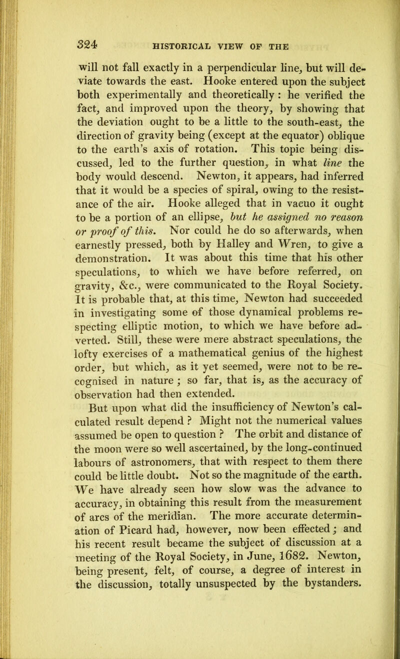 will not fall exactly in a perpendicular line, but will de- viate towards the east. Hooke entered upon the subject both experimentally and theoretically : he verified the fact, and improved upon the theory, by showing that the deviation ought to be a little to the south-east, the direction of gravity being (except at the equator) oblique to the earth’s axis of rotation. This topic being dis- cussed, led to the further question, in what line the body would descend. Newton, it appears, had inferred that it would be a species of spiral, owing to the resist- ance of the air. Hooke alleged that in vacuo it ought to be a portion of an ellipse, but he assigned no reason or proof of this. Nor could he do so afterwards, when earnestly pressed, both by Halley and Wren, to give a demonstration. It was about this time that his other speculations, to which we have before referred, on gravity, &c., were communicated to the Royal Society. It is probable that, at this time, Newton had succeeded in investigating some of those dynamical problems re- specting elliptic motion, to which we have before ad- verted. Still, these were mere abstract speculations, the lofty exercises of a mathematical genius of the highest order, but which, as it yet seemed, were not to be re- cognised in nature; so far, that is, as the accuracy of observation had then extended. Rut upon what did the insufficiency of Newton’s cal- culated result depend ? Might not the numerical values assumed be open to question ? The orbit and distance of the moon were so well ascertained, by the long-continued labours of astronomers, that with respect to them there could be little doubt. Not so the magnitude of the earth. We have already seen how slow was the advance to accuracy, in obtaining this result from the measurement of arcs of the meridian. The more accurate determin- ation of Picard had, however, now been effected; and his recent result became the subject of discussion at a meeting of the Royal Society, in June, 1682. Newton, being present, felt, of course, a degree of interest in the discussion, totally unsuspected by the bystanders.