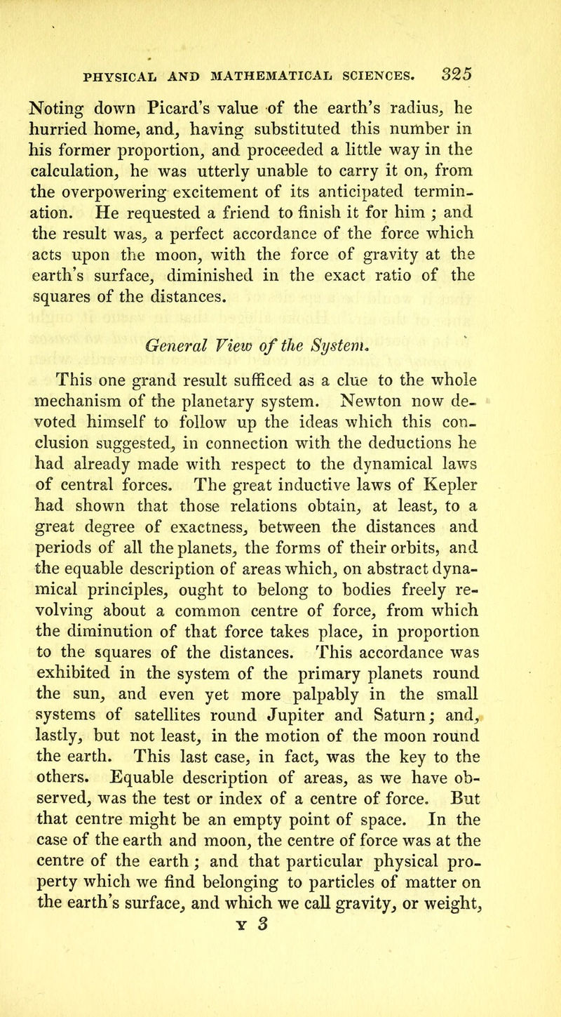 Noting down Picard’s value of the earth’s radius, he hurried home, and, having substituted this number in his former proportion, and proceeded a little way in the calculation, he was utterly unable to carry it on, from the overpowering excitement of its anticipated termin- ation. He requested a friend to finish it for him ; and the result was, a perfect accordance of the force which acts upon the moon, with the force of gravity at the earth’s surface, diminished in the exact ratio of the squares of the distances. General View of the System. This one grand result sufficed as a clue to the whole mechanism of the planetary system. Newton now de- voted himself to follow up the ideas which this con- clusion suggested, in connection with the deductions he had already made with respect to the dynamical laws of central forces. The great inductive laws of Kepler had shown that those relations obtain, at least, to a great degree of exactness, between the distances and periods of all the planets, the forms of their orbits, and the equable description of areas which, on abstract dyna- mical principles, ought to belong to bodies freely re- volving about a common centre of force, from which the diminution of that force takes place, in proportion to the squares of the distances. This accordance was exhibited in the system of the primary planets round the sun, and even yet more palpably in the small systems of satellites round Jupiter and Saturn; and, lastly, but not least, in the motion of the moon round the earth. This last case, in fact, was the key to the others. Equable description of areas, as we have ob- served, was the test or index of a centre of force. But that centre might be an empty point of space. In the case of the earth and moon, the centre of force was at the centre of the earth; and that particular physical pro- perty which we find belonging to particles of matter on the earth’s surface, and which we call gravity, or weight, y 3