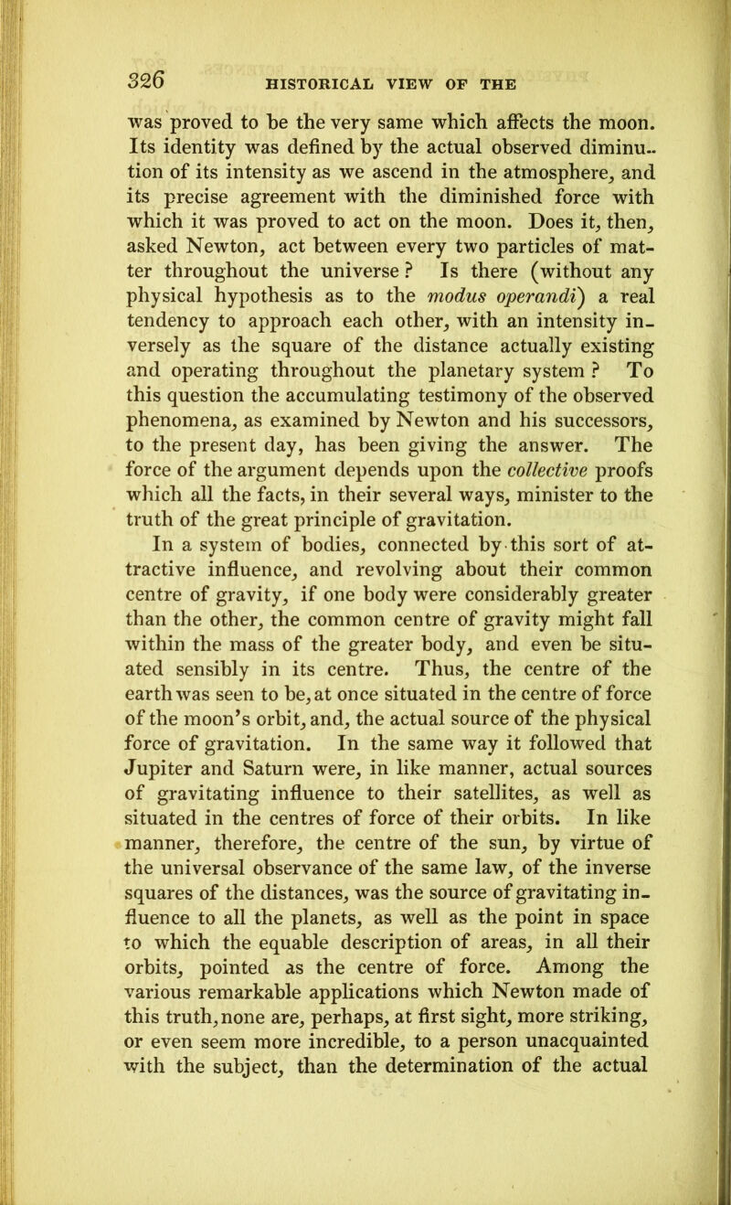 was proved to be the very same which affects the moon. Its identity was defined by the actual observed diminu- tion of its intensity as we ascend in the atmosphere, and its precise agreement with the diminished force with which it was proved to act on the moon. Does it, then, asked Newton, act between every two particles of mat- ter throughout the universe ? Is there (without any physical hypothesis as to the modus operandi) a real tendency to approach each other, with an intensity in- versely as the square of the distance actually existing and operating throughout the planetary system ? To this question the accumulating testimony of the observed phenomena, as examined by Newton and his successors, to the present day, has been giving the answer. The force of the argument depends upon the collective proofs which all the facts, in their several ways, minister to the truth of the great principle of gravitation. In a system of bodies, connected by this sort of at- tractive influence, and revolving about their common centre of gravity, if one body were considerably greater than the other, the common centre of gravity might fall within the mass of the greater body, and even be situ- ated sensibly in its centre. Thus, the centre of the earth was seen to be, at once situated in the centre of force of the moon’s orbit, and, the actual source of the physical force of gravitation. In the same way it followed that Jupiter and Saturn were, in like manner, actual sources of gravitating influence to their satellites, as well as situated in the centres of force of their orbits. In like manner, therefore, the centre of the sun, by virtue of the universal observance of the same law, of the inverse squares of the distances, was the source of gravitating in- fluence to all the planets, as well as the point in space to which the equable description of areas, in all their orbits, pointed as the centre of force. Among the various remarkable applications which Newton made of this truth, none are, perhaps, at first sight, more striking, or even seem more incredible, to a person unacquainted with the subject, than the determination of the actual