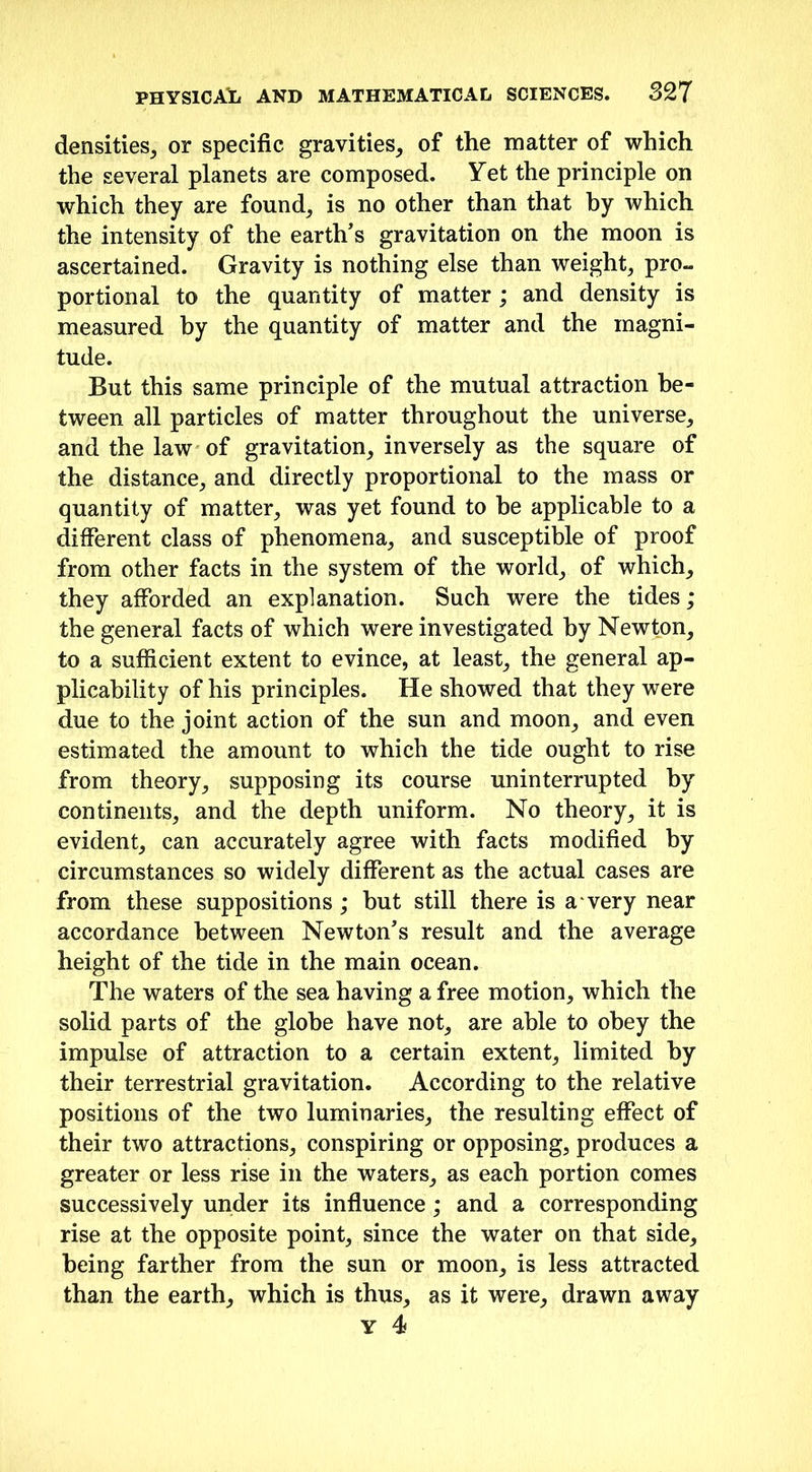 densities., or specific gravities, of the matter of which the several planets are composed. Yet the principle on which they are found, is no other than that by which the intensity of the earth’s gravitation on the moon is ascertained. Gravity is nothing else than weight, pro- portional to the quantity of matter; and density is measured by the quantity of matter and the magni- tude. But this same principle of the mutual attraction be- tween all particles of matter throughout the universe, and the law of gravitation, inversely as the square of the distance, and directly proportional to the mass or quantity of matter, was yet found to be applicable to a different class of phenomena, and susceptible of proof from other facts in the system of the world, of which, they afforded an explanation. Such were the tides; the general facts of which were investigated by Newton, to a sufficient extent to evince, at least, the general ap- plicability of his principles. He showed that they were due to the joint action of the sun and moon, and even estimated the amount to which the tide ought to rise from theory, supposing its course uninterrupted by continents, and the depth uniform. No theory, it is evident, can accurately agree with facts modified by circumstances so widely different as the actual cases are from these suppositions; but still there is a very near accordance between Newton’s result and the average height of the tide in the main ocean. The waters of the sea having a free motion, which the solid parts of the globe have not, are able to obey the impulse of attraction to a certain extent, limited by their terrestrial gravitation. According to the relative positions of the two luminaries, the resulting effect of their two attractions, conspiring or opposing, produces a greater or less rise in the waters, as each portion comes successively under its influence; and a corresponding rise at the opposite point, since the water on that side, being farther from the sun or moon, is less attracted than the earth, which is thus, as it were, drawn away