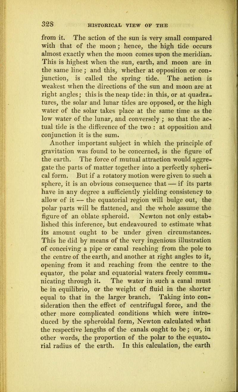 S2S from it. The action of the sun is very small compared with that of the moon; hence, the high tide occurs almost exactly when the moon comes upon the meridian. This is highest when the sun, earth, and moon are in the same line; and this, whether at opposition or con- junction, is called the spring tide. The action is weakest when the directions of the sun and moon are at right angles; this is the neap tide: in this, or at quadra- tures, the solar and lunar tides are opposed, or the high water of the solar takes place at the same time as the low water of the lunar, and conversely ; so that the ac- tual tide is the difference of the two : at opposition and conjunction it is the sum. Another important subject in which the principle of gravitation was found to he concerned, is the figure of the earth. The force of mutual attraction would aggre- gate the parts of matter together into a perfectly spheri- cal form. But if a rotatory motion were given to such a sphere, it is an obvious consequence that — if its parts have in any degree a sufficiently yielding consistency to allow of it — the equatorial region will bulge out, the polar parts will be flattened, and the whole assume the figure of an oblate spheroid. Newton not only estab- lished this inference, but endeavoured to estimate what its amount ought to be under given circumstances. This he did by means of the very ingenious illustration of conceiving a pipe or canal reaching from the pole to the centre of the earth, and another at right angles to it, opening from it and reaching from the centre to the equator, the polar and equatorial waters freely commu- nicating through it. The water in such a canal must be in equilibrio, or the weight of fluid in the shorter equal to that in the larger branch. Taking into con- sideration then the effect of centrifugal force, and the other more complicated conditions which were intro- duced by the spheroidal form, Newton calculated what the respective lengths of the canals ought to be; or, in other words, the proportion of the polar to the equato- rial radius of the earth. In this calculation, the earth