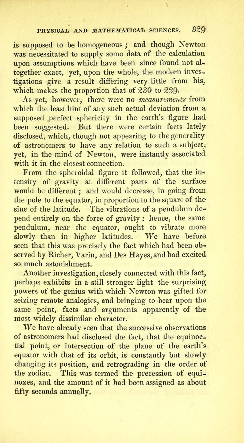 is supposed to be homogeneous ; and though Newton was necessitated to supply some data of the calculation upon assumptions which have been since found not al- together exact, yet, upon the whole, the modern inves- tigations give a result differing very little from his, which makes the proportion that of 230 to 229. As yet, however, there were no measurements from •which the least hint of any such actual deviation from a supposed perfect sphericity in the earth’s figure had been suggested. But there were certain facts lately disclosed, which, though not appearing to the generality of astronomers to have any relation to such a subject, yet, in the mind of Newton, were instantly associated with it in the closest connection. From the spheroidal figure it followed, that the in- tensity of gravity at different parts of the surface would be different; and would decrease, in going from the pole to the equator, in proportion to the square of the sine of the latitude. The vibrations of a pendulum de- pend entirely on the force of gravity : hence, the same pendulum, near the equator, ought to vibrate more slowly than in higher latitudes. We have before seen that this was precisely the fact which had been ob- served by Richer, Varin, and Des Hayes, and had excited so much astonishment. Another investigation, closely connected with this fact, perhaps exhibits in a still stronger light the surprising powers of the genius with which Newton was gifted for seizing remote analogies, and bringing to bear upon the same point, facts and arguments apparently of the most widely dissimilar character. We have already seen that the successive observations of astronomers had disclosed the fact, that the equinoc- tial point, or intersection of the plane of the earth’s equator with that of its orbit, is constantly but slowly changing its position, and retrograding in the order of the zodiac. This was termed the precession of equi- noxes, and the amount of it had been assigned as about fifty seconds annually.