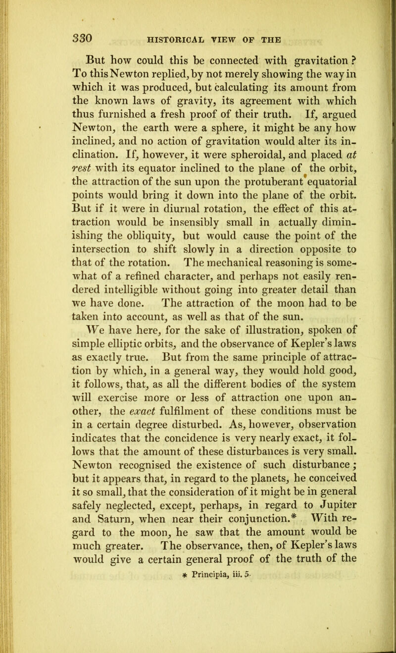 But how could this be connected with gravitation ? To this Newton replied, by not merely showing the way in which it was produced, but calculating its amount from the known laws of gravity, its agreement with which thus furnished a fresh proof of their truth. If, argued Newton, the earth were a sphere, it might be any how inclined, and no action of gravitation would alter its in- clination. If, however, it were spheroidal, and placed at rest with its equator inclined to the plane of the orbit, the attraction of the sun upon the protuberant equatorial points would bring it down into the plane of the orbit. But if it were in diurnal rotation, the effect of this at- traction would be insensibly small in actually dimin- ishing the obliquity, but would cause the point of the intersection to shift slowly in a direction opposite to that of the rotation. The mechanical reasoning is some- what of a refined character, and perhaps not easily ren- dered intelligible without going into greater detail than we have done. The attraction of the moon had to be taken into account, as well as that of the sun. We have here, for the sake of illustration, spoken of simple elliptic orbits, and the observance of Kepler’s laws as exactly true. But from the same principle of attrac- tion by which, in a general way, they would hold good, it follows, that, as all the different bodies of the system will exercise more or less of attraction one upon an- other, the exact fulfilment of these conditions must be in a certain degree disturbed. As, however, observation indicates that the concidence is very nearly exact, it fol- lows that the amount of these disturbances is very small. Newton recognised the existence of such disturbance; but it appears that, in regard to the planets, he conceived it so small, that the consideration of it might be in general safely neglected, except, perhaps, in regard to Jupiter and Saturn, when near their conjunction.* With re- gard to the moon, he saw that the amount would be much greater. The observance, then, of Kepler’s laws would give a certain general proof of the truth of the * Principia, iii. 5