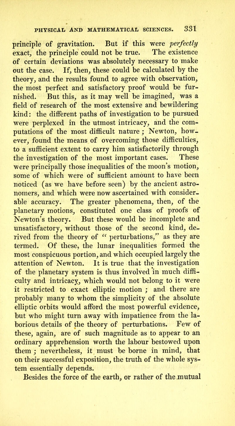 principle of gravitation. But if this were perfectly exact, the principle could not be true. The existence of certain deviations was absolutely necessary to make out the case. If, then, these could be calculated by the theory, and the results found to agree with observation, the most perfect and satisfactory proof would be fur- nished. But this, as it may well he imagined, was a field of research of the most extensive and bewildering kind: the different paths of investigation to he pursued were perplexed in the utmost intricacy, and the com- putations of the most difficult nature; Newton, how- ever, found the means of overcoming those difficulties, to a sufficient extent to carry him satisfactorily through the investigation of the most important cases. These were principally those inequalities of the moon’s motion, some of which were of sufficient amount to have been noticed (as we have before seen) by the ancient astro- nomers, and which were now ascertained with consider- able accuracy. The greater phenomena, then, of the planetary motions, constituted one class of proofs of Newton’s theory. But these would he incomplete and unsatisfactory, without those of the second kind, de- rived from the theory of “ perturbations/’ as they are termed. Of these, the lunar inequalities formed the most conspicuous portion, and which occupied largely the attention of Newton. It is true that the investigation of the planetary system is thus involved in much diffi- culty and intricacy, which would not belong to it were it restricted to exact elliptic motion ; and there are probably many to whom the simplicity of the absolute elliptic orbits would afford the most powerful evidence, but who might turn away with impatience from the la- borious details of the theory of perturbations. Few of these, again, are of such magnitude as to appear to an ordinary apprehension worth the labour bestowed upon them ; nevertheless, it must be borne in mind, that on their successful exposition, the truth of the whole sys- tem essentially depends. Besides the force of the earth, or rather of the mutual