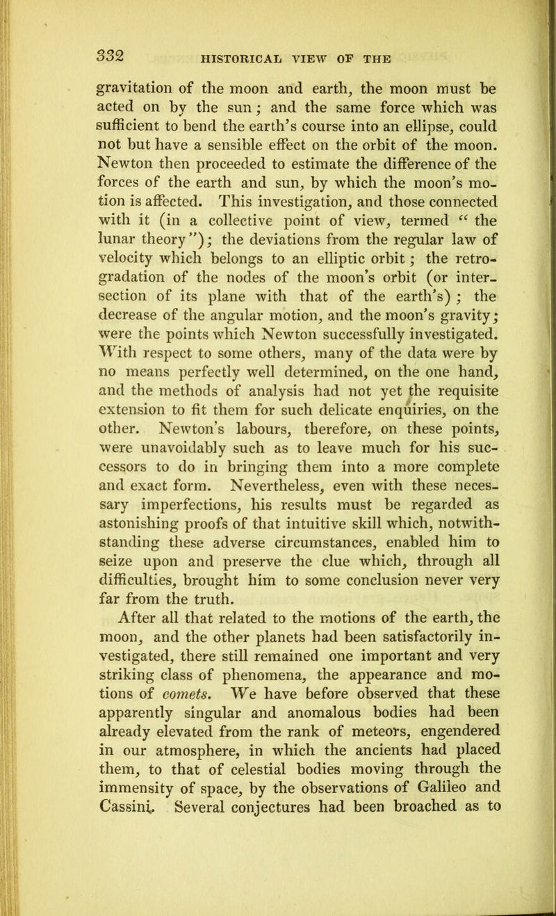 gravitation of the moon and earth, the moon must he acted on hy the sun; and the same force which was sufficient to bend the earth’s course into an ellipse, could not hut have a sensible effect on the orbit of the moon. Newton then proceeded to estimate the difference of the forces of the earth and sun, by which the moon’s mo- tion is affected. This investigation, and those connected with it (in a collective point of view, termed “ the lunar theory”); the deviations from the regular law of velocity which belongs to an elliptic orbit; the retro- gradation of the nodes of the moon’s orbit (or inter- section of its plane with that of the earth’s) ; the decrease of the angular motion, and the moon’s gravity; were the points which Newton successfully investigated. With respect to some others, many of the data were by no means perfectly well determined, on the one hand, and the methods of analysis had not yet the requisite extension to fit them for such delicate enquiries, on the other. Newton’s labours, therefore, on these points, were unavoidably such as to leave much for his suc- cessors to do in bringing them into a more complete and exact form. Nevertheless, even with these neces- sary imperfections, his results must be regarded as astonishing proofs of that intuitive skill which, notwith- standing these adverse circumstances, enabled him to seize upon and preserve the clue which, through all difficulties, brought him to some conclusion never very far from the truth. After all that related to the motions of the earth, the moon, and the other planets had been satisfactorily in- vestigated, there still remained one important and very striking class of phenomena, the appearance and mo- tions of comets. We have before observed that these apparently singular and anomalous bodies had been already elevated from the rank of meteors, engendered in our atmosphere, in which the ancients had placed them, to that of celestial bodies moving through the immensity of space, by the observations of Galileo and Cassini. Several conjectures had been broached as to