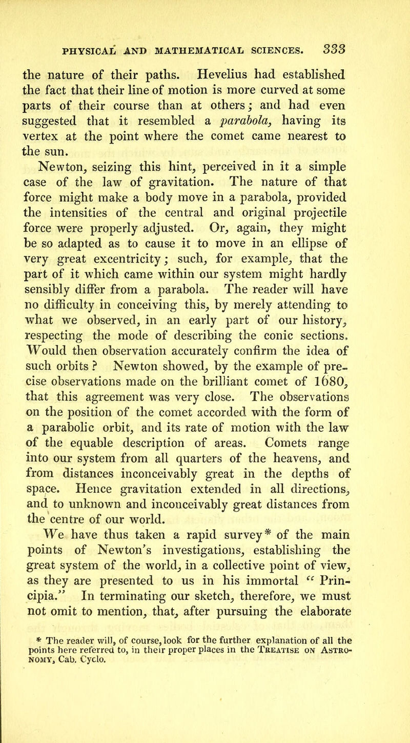 the nature of their paths. Hevelius had established the fact that their line of motion is more curved at some parts of their course than at others * and had even suggested that it resembled a parabola, having its vertex at the point where the comet came nearest to the sun. Newton, seizing this hint, perceived in it a simple case of the law of gravitation. The nature of that force might make a body move in a parabola, provided the intensities of the central and original projectile force were properly adjusted. Or, again, they might be so adapted as to cause it to move in an ellipse of very great excentricity; such, for example, that the part of it which came within our system might hardly sensibly differ from a parabola. The reader will have no difficulty in conceiving this, by merely attending to what we observed, in an early part of our history, respecting the mode of describing the conic sections. Would then observation accurately confirm the idea of such orbits ? Newton showed, by the example of pre- cise observations made on the brilliant comet of 1680, that this agreement was very close. The observations on the position of the comet accorded with the form of a parabolic orbit, and its rate of motion with the law of the equable description of areas. Comets range into our system from all quarters of the heavens, and from distances inconceivably great in the depths of space. Hence gravitation extended in all directions, and to unknown and inconceivably great distances from the centre of our world. We have thus taken a rapid survey* of the main points of Newton’s investigations, establishing the great system of the world, in a collective point of view, as they are presented to us in his immortal u Prin- eipia.” In terminating our sketch, therefore, we must not omit to mention, that, after pursuing the elaborate * The reader will, of course, look for the further explanation of all the points here referred to, in their proper places in the Treatise on Astro- nomy, Cab. Cyclo.