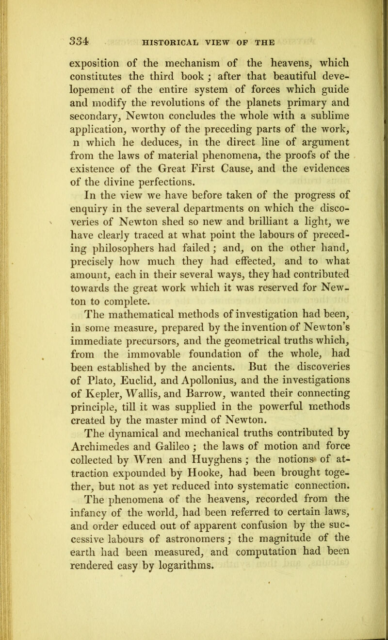 exposition of the mechanism of the heavens, which constitutes the third book ; after that beautiful deve- lopement of the entire system of forces which guide and modify the revolutions of the planets primary and secondary, Newton concludes the whole with a sublime application, worthy of the preceding parts of the work, n which he deduces, in the direct line of argument from the laws of material phenomena, the proofs of the existence of the Great First Cause, and the evidences of the divine perfections. In the view we have before taken of the progress of enquiry in the several departments on which the disco- veries of Newton shed so new and brilliant a light, we have clearly traced at what point the labours of preced- ing philosophers had failed; and, on the other hand, precisely how much they had effected, and to what amount, each in their several ways, they had contributed towards the great work which it was reserved for New- ton to complete. The mathematical methods of investigation had been, in some measure, prepared by the invention of Newton’s immediate precursors, and the geometrical truths which, from the immovable foundation of the whole, had been established by the ancients. But the discoveries of Plato, Euclid, and Apollonius, and the investigations of Kepler, Wallis, and Barrow, wanted their connecting principle, till it was supplied in the powerful methods created by the master mind of Newton. The dynamical and mechanical truths contributed by Archimedes and Galileo ; the laws of motion and force collected by Wren and Huyghens ; the notions* of at- traction expounded by Hooke, had been brought toge- ther, but not as yet reduced into systematic connection. The phenomena of the heavens, recorded from the infancy of the world, had been referred to certain laws, and order educed out of apparent confusion by the suc- cessive labours of astronomers; the magnitude of the earth had been measured, and computation had been rendered easy by logarithms.