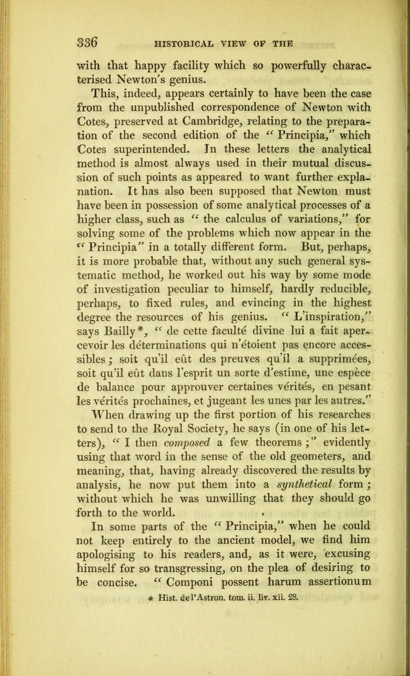 with that happy facility which so powerfully charac- terised Newton's genius. This, indeed, appears certainly to have been the case from the unpublished correspondence of Newton with Cotes, preserved at Cambridge, relating to the prepara- tion of the second edition of the <e Principia/' which Cotes superintended. In these letters the analytical method is almost always used in their mutual discus- sion of such points as appeared to want further expla- nation. It has also been supposed that Newton must have been in possession of some analytical processes of a higher class, such as “ the calculus of variations/' for solving some of the problems which now appear in the Principia” in a totally different form. But, perhaps, it is more probable that, without any such general sys- tematic method, he worked out his way by some mode of investigation peculiar to himself, hardly reducible, perhaps, to fixed rules, and evincing in the highest degree the resources of his genius. “ L’inspiration/’ says Bailly*, de cette faculte divine lui a fait aper- cevoir les determinations qui n’etoient pas encore acces- sibles; soit qu’il eut des preuves qu’il a supprime'es, soit quil eut dans 1’esprit un sorte d'estime, une espece de balance pour approuver certaines verites, en pesant les verites prochaines, et jugeant les unes par les autres/’ When drawing up the first portion of his researches to send to the Royal Society, he says (in one of his let- ters), “ I then composed a few theorems;19 evidently using that word in the sense of the old geometers, and meaning, that, having already discovered the results by analysis, he now put them into a synthetical form; without which he was unwilling that they should go forth to the world. In some parts of the “ Principia/' when he could not keep entirely to the ancient model, we find him apologising to his readers, and, as it were, excusing himself for so transgressing, on the plea of desiring to be concise. “ Componi possent harum assertionum * Hist. del’Astron. tom. ii, liv. xii. 28.