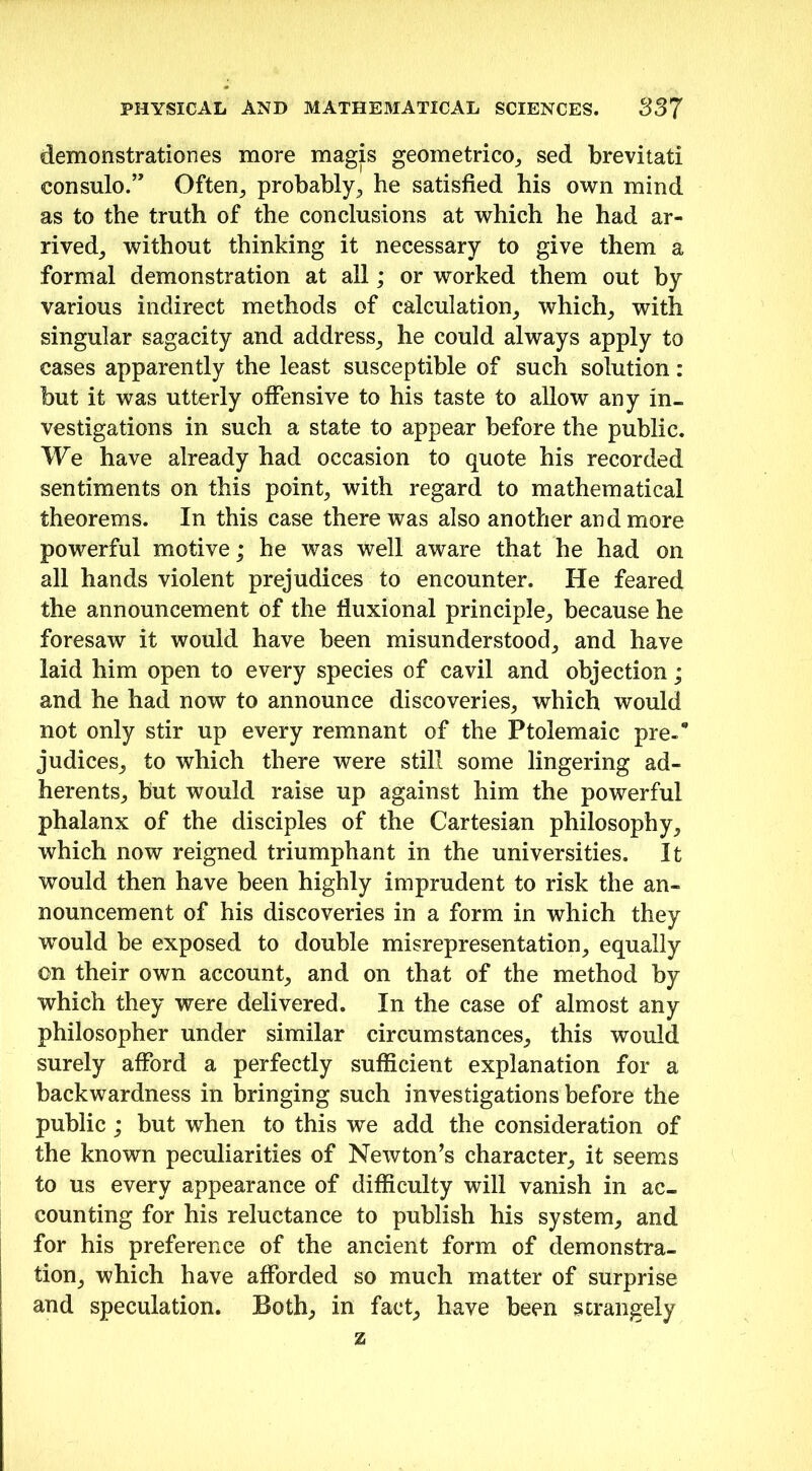 demonstrationes more magis geometrico, sed brevitati eonsulo.” Often, probably, he satisfied his own mind as to the truth of the conclusions at which he had ar- rived, without thinking it necessary to give them a formal demonstration at all; or worked them out by various indirect methods of calculation, which, with singular sagacity and address, he could always apply to cases apparently the least susceptible of such solution : but it was utterly offensive to his taste to allow any in- vestigations in such a state to appear before the public. We have already had occasion to quote his recorded sentiments on this point, with regard to mathematical theorems. In this case there was also another and more powerful motive; he was well aware that he had on all hands violent prejudices to encounter. He feared the announcement of the fluxional principle, because he foresaw it would have been misunderstood, and have laid him open to every species of cavil and objection; and he had now to announce discoveries, which would not only stir up every remnant of the Ptolemaic pre-* judices, to which there were still some lingering ad- herents, but would raise up against him the powerful phalanx of the disciples of the Cartesian philosophy, which now reigned triumphant in the universities. It would then have been highly imprudent to risk the an- nouncement of his discoveries in a form in which they would be exposed to double misrepresentation, equally on their own account, and on that of the method by which they were delivered. In the case of almost any philosopher under similar circumstances, this would surely afford a perfectly sufficient explanation for a backwardness in bringing such investigations before the public; but when to this we add the consideration of the known peculiarities of Newton’s character, it seems to us every appearance of difficulty will vanish in ac- counting for his reluctance to publish his system, and for his preference of the ancient form of demonstra- tion, which have afforded so much matter of surprise and speculation. Both, in fact, have been strangely z