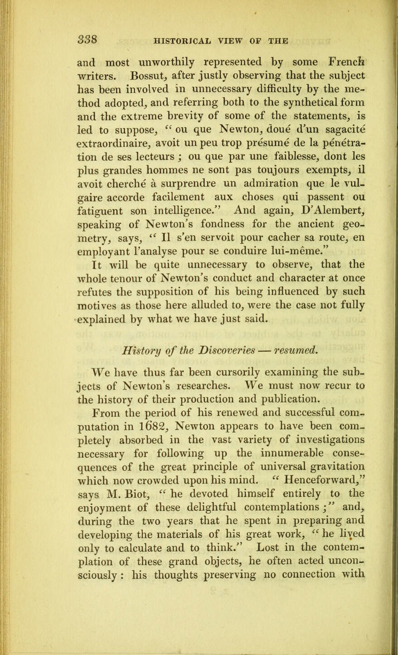 and most unworthily represented by some French writers. Bossut, after justly observing that the subject has been involved in unnecessary difficulty by the me- thod adopted, and referring both to the synthetical form and the extreme brevity of some of the statements, is led to suppose, “ ou que Newton, doue d'un sagacite extraordinaire, avoit un peu trop presume de la penetra- tion de ses lecteurs; ou que par une faiblesse, dont les plus grandes hommes ne sont pas toujours exempts, il avoit cherche a surprendre un admiration que le vul- gaire accorde facilement aux choses qui passent ou fatiguent son intelligence.” And again, D'Alembert, speaking of Newton's fondness for the ancient geo- metry, says, II s'en servoit pour cacher sa route, en employ ant l’analyse pour se conduire lui-meme.” It will he quite unnecessary to observe, that the whole tenour of Newton's conduct and character at once refutes the supposition of his being influenced by such motives as those here alluded to, were the case not fully explained by what we have just said. History of the Discoveries — resumed. We have thus far been cursorily examining the sub- jects of Newton’s researches. We must now recur to the history of their production and publication. From the period of his renewed and successful com- putation in 1682, Newton appears to have been com- pletely absorbed in the vast variety of investigations necessary for following up the innumerable conse- quences of the great principle of universal gravitation which now crowded upon his mind. “ Henceforward,” says M. Biot, “ he devoted himself entirely to the enjoyment of these delightful contemplationsand, during the two years that he spent in preparing and developing the materials of his great work, <<r he lived only to calculate and to think. Lost in the contem- plation of these grand objects, he often acted uncon- sciously : his thoughts preserving no connection with ...