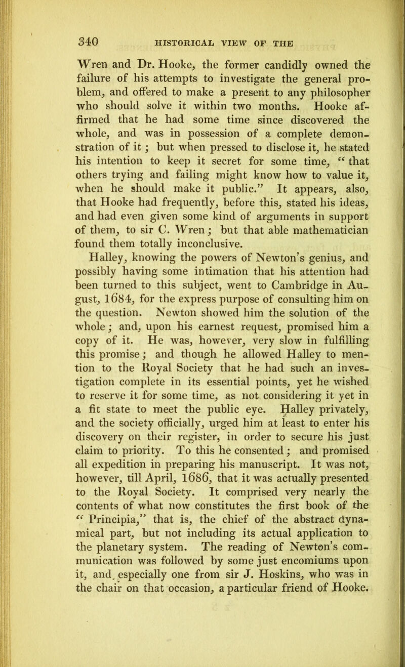 Wren and Dr. Hooke, the former candidly owned the failure of his attempts to investigate the general pro- blem, and offered to make a present to any philosopher who should solve it within two months. Hooke af- firmed that he had some time since discovered the whole, and was in possession of a complete demon- stration of it; but when pressed to disclose it, he stated his intention to keep it secret for some time, “ that others trying and failing might know how to value it, when he should make it public.” It appears, also, that Hooke had frequently, before this, stated his ideas, and had even given some kind of arguments in support of them, to sir C. Wren; but that able mathematician found them totally inconclusive. Halley, knowing the powers of Newton's genius, and possibly having some intimation that his attention had been turned to this subject, went to Cambridge in Au- gust, 1684, for the express purpose of consulting him on the question. Newton showed him the solution of the whole; and, upon his earnest request, promised him a copy of it. He was, however, very slow in fulfilling this promise; and though he allowed Halley to men- tion to the Royal Society that he had such an inves- tigation complete in its essential points, yet he wished to reserve it for some time, as not considering it yet in a fit state to meet the public eye. Halley privately, and the society officially, urged him at least to enter his discovery on their register, in order to secure his just claim to priority. To this he consented; and promised all expedition in preparing his manuscript. It was not, however, till April, 1686, that it was actually presented to the Royal Society. It comprised very nearly the contents of what now constitutes the first book of the “ Principia,” that is, the chief of the abstract dyna- mical part, but not including its actual application to the planetary system. The reading of Newton’s com- munication was followed by some just encomiums upon it, and. especially one from sir J. Hoskins, who was in the chair on that occasion, a particular friend of Hooke.