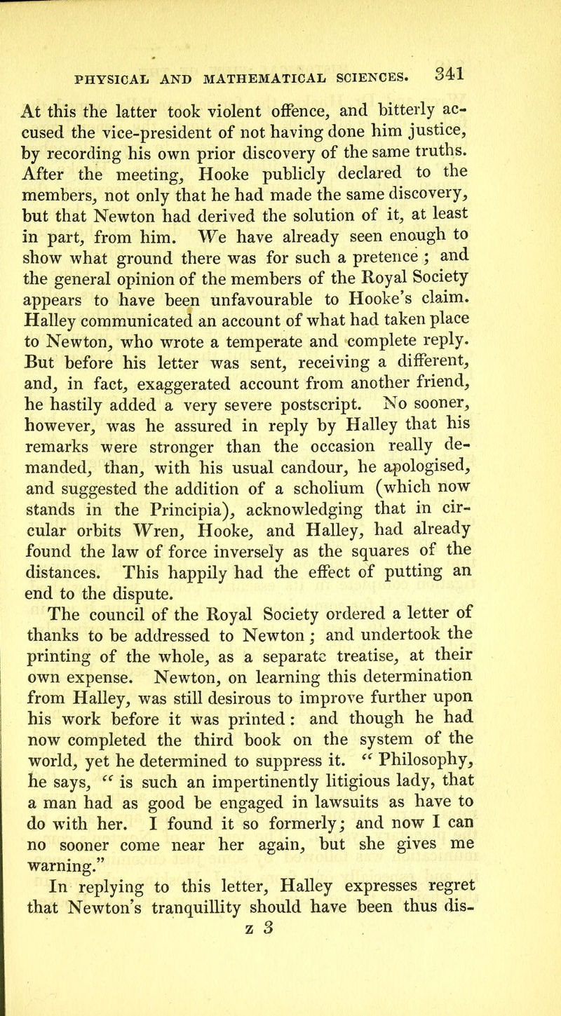 At this the latter took violent offence, and bitterly ac- cused the vice-president of not having done him justice, by recording his own prior discovery of the same truths. After the meeting, Hooke publicly declared to the members, not only that he had made the same discovery, but that Newton had derived the solution of it, at least in part, from him. We have already seen enough to show what ground there was for such a pretence ; and the general opinion of the members of the Royal Society appears to have been unfavourable to Hooke’s claim. Halley communicated an account of what had taken place to Newton, who wrote a temperate and complete reply. But before his letter was sent, receiving a different, and, in fact, exaggerated account from another friend, he hastily added a very severe postscript. No sooner, however, was he assured in reply by Halley that his remarks were stronger than the occasion really de- manded, than, with his usual candour, he apologised, and suggested the addition of a scholium (which now stands in the Principia), acknowledging that in cir- cular orbits Wren, Hooke, and Halley, had already found the law of force inversely as the squares of the distances. This happily had the effect of putting an end to the dispute. The council of the Royal Society ordered a letter of thanks to he addressed to Newton; and undertook the printing of the whole, as a separate treatise, at their own expense. Newton, on learning this determination from Halley, was still desirous to improve further upon his work before it was printed : and though he had now completed the third book on the system of the world, yet he determined to suppress it. Philosophy, he says, is such an impertinently litigious lady, that a man had as good be engaged in lawsuits as have to do with her. I found it so formerly; and now I can no sooner come near her again, but she gives me warning.” In replying to this letter, Halley expresses regret that Newton’s tranquillity should have been thus dis-
