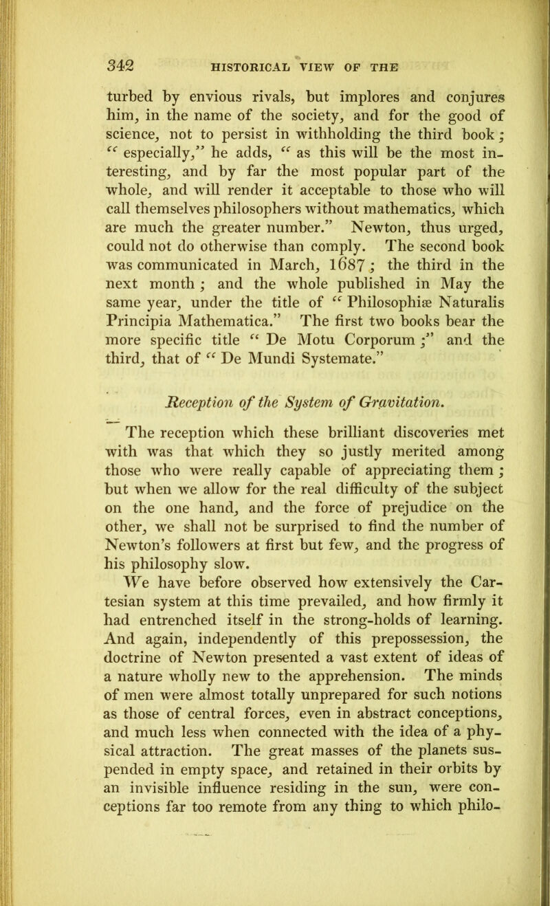 turbed by envious rivals, but implores and conjures him, in the name of the society, and for the good of science, not to persist in withholding the third book; <c especially/' he adds, “ as this will be the most in- teresting, and by far the most popular part of the whole, and will render it acceptable to those who will call themselves philosophers without mathematics, which are much the greater number.” Newton, thus urged, could not do otherwise than comply. The second book was communicated in March, 1687; the third in the next month ; and the whole published in May the same year, under the title of u Philosophise Naturalis Principia Mathematica.” The first two books bear the more specific title “ De Motu Corporum /’ and the third, that of “ De Mundi Systemate.” Reception of the System of Gravitation. The reception which these brilliant discoveries met with was that which they so justly merited among those who were really capable of appreciating them ; but when we allow for the real difficulty of the subject on the one hand, and the force of prejudice on the other, we shall not be surprised to find the number of Newton's followers at first but few, and the progress of his philosophy slow. We have before observed how extensively the Car- tesian system at this time prevailed, and how firmly it had entrenched itself in the strong-holds of learning. And again, independently of this prepossession, the doctrine of Newton presented a vast extent of ideas of a nature wholly new to the apprehension. The minds of men were almost totally unprepared for such notions as those of central forces, even in abstract conceptions, and much less when connected with the idea of a phy- sical attraction. The great masses of the planets sus- pended in empty space, and retained in their orbits by an invisible influence residing in the sun, were con- ceptions far too remote from any thing to which philo-