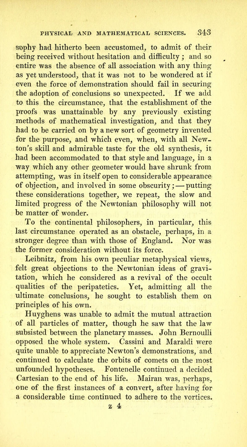 sophy had hitherto been accustomed, to admit of their being received without hesitation and difficulty ; and so entire was the absence of all association with any thing as yet understood, that it was not to be wondered at if even the force of demonstration should fail in securing the adoption of conclusions so unexpected. If we add to this the circumstance, that the establishment of the proofs was unattainable by any previously existing methods of mathematical investigation, and that they had to be carried on by a new sort of geometry invented for the purpose, and which even, when, with all New- ton’s skill and admirable taste for the old synthesis, it had been accommodated to that style and language, in a way which any other geometer would have shrunk from attempting, was in itself open to considerable appearance of objection, and involved in some obscurity; — putting these considerations together, we repeat, the slow and limited progress of the Newtonian philosophy will not be matter of wonder. To the continental philosophers, in particular, this last circumstance operated as an obstacle, perhaps, in a stronger degree than with those of England. Nor was the former consideration without its force. Leibnitz, from his own peculiar metaphysical views, felt great objections to the Newtonian ideas of gravi- tation, which he considered as a revival of the occult qualities of the peripatetics. Yet, admitting all the ultimate conclusions, he sought to establish them on principles of his own. Huyghens was unable to admit the mutual attraction of all particles of matter, though he saw that the law subsisted between the planetary masses. John Bernoulli opposed the whole system. Cassini and Maraldi were quite unable to appreciate Newton’s demonstrations, and continued to calculate the orbits of comets on the most unfounded hypotheses. Fontenelle continued a decided Cartesian to the end of his life. Mairan was, perhaps, one of the first instances of a convert, after having for a considerable time continued to adhere to the vortices.
