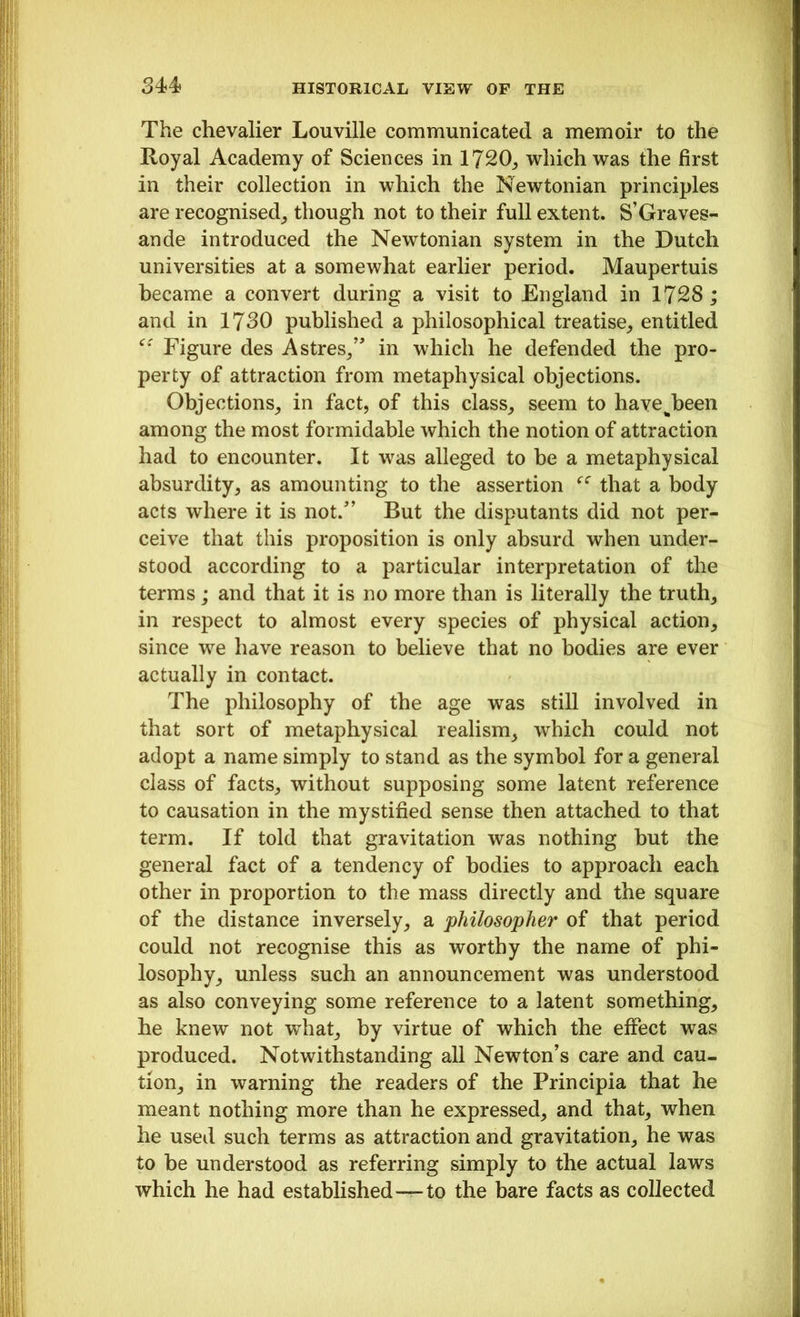 The chevalier Louville communicated a memoir to the Royal Academy of Sciences in 1720, which was the first in their collection in which the Newtonian principles are recognised, though not to their full extent. S’Graves- ande introduced the Newtonian system in the Dutch universities at a somewhat earlier period. Maupertuis became a convert during a visit to England in 1728; and in 1730 published a philosophical treatise, entitled “ Figure des A sires,” in which he defended the pro- perty of attraction from metaphysical objections. Objections, in fact, of this class, seem to havejieen among the most formidable which the notion of attraction had to encounter. It was alleged to be a metaphysical absurdity, as amounting to the assertion “ that a body acts where it is not/’ But the disputants did not per- ceive that this proposition is only absurd when under- stood according to a particular interpretation of the terms; and that it is no more than is literally the truth, in respect to almost every species of physical action, since we have reason to believe that no bodies are ever actually in contact. The philosophy of the age was still involved in that sort of metaphysical realism, which could not adopt a name simply to stand as the symbol for a general class of facts, without supposing some latent reference to causation in the mystified sense then attached to that term. If told that gravitation was nothing but the general fact of a tendency of bodies to approach each other in proportion to the mass directly and the square of the distance inversely, a philosopher of that period could not recognise this as worthy the name of phi- losophy, unless such an announcement was understood as also conveying some reference to a latent something, he knew not what, by virtue of which the effect was produced. Notwithstanding all Newton’s care and cau- tion, in warning the readers of the Principia that he meant nothing more than he expressed, and that, when he used such terms as attraction and gravitation, he was to be understood as referring simply to the actual laws which he had established—to the bare facts as collected