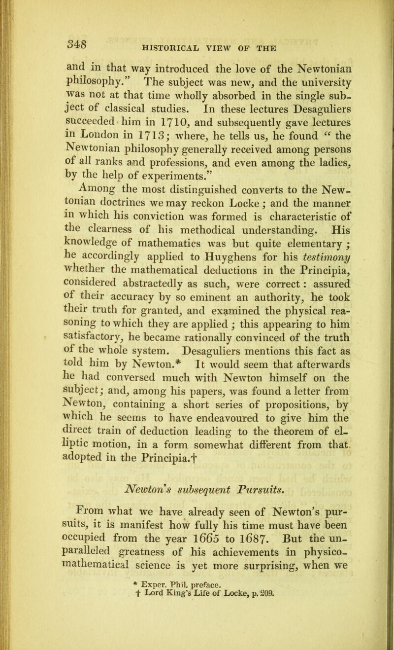 HISTORICAL VIEW OF THE and in that way introduced the love of the Newtonian philosophy.” The subject was new, and the university was not at that time wholly absorbed in the single sub- ject of classical studies. In these lectures Desaguliers succeeded him in 1710, and subsequently gave lectures in London in 1713; where, he tells us, he found “ the Newtonian philosophy generally received among persons of all ranks and professions, and even among the ladies, by the help of experiments.” Among the most distinguished converts to the New- tonian doctrines we may reckon Locke; and the manner in which his conviction was formed is characteristic of the clearness of his methodical understanding. His knowledge of mathematics was but quite elementary ; he accordingly applied to Huyghens for his testimony whether the mathematical deductions in the Principia, considered abstractedly as such, were correct: assured of their accuracy by so eminent an authority, he took their truth for granted, and examined the physical rea- soning to which they are applied ; this appearing to him satisfactory, he became rationally convinced of the truth of the whole system. Desaguliers mentions this fact as told him by Newton.* It would seem that afterwards he had conversed much with Newton himself on the subject; and, among his papers, was found a letter from Newton, containing a short series of propositions, by which he seems to have endeavoured to give him the direct train of deduction leading to the theorem of el- liptic motion, in a form somewhat different from that, adopted in the Principia.f Newtons subsequent Pursuits. From what we have already seen of Newton’s pur- suits, it is manifest how fully his time must have been occupied from the year 1665 to 1687. But the un- paralleled greatness of his achievements in physico- mathematical science is yet more surprising, when we * Exper. Phil, preface. f Lord King’s Life of Locke, p. 209.