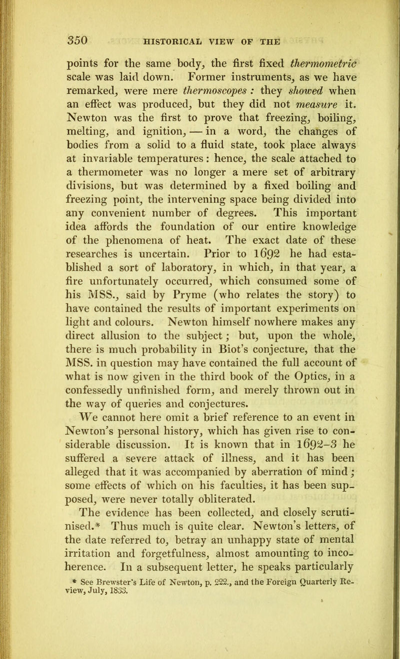 points for the same body,, the first fixed thermometric scale was laid down. Former instruments, as we have remarked, were mere thermoscopes : they showed when an effect was produced, but they did not measure it. Newton was the first to prove that freezing, boiling, melting, and ignition, — in a word, the changes of bodies from a solid to a fluid state, took place always at invariable temperatures: hence, the scale attached to a thermometer was no longer a mere set of arbitrary divisions, but was determined by a fixed boiling and freezing point, the intervening space being divided into any convenient number of degrees. This important idea affords the foundation of our entire knowledge of the phenomena of heat. The exact date of these researches is uncertain. Prior to l6Q2 he had esta- blished a sort of laboratory, in which, in that year, a fire unfortunately occurred, which consumed some of his MSS., said by Pryme (who relates the story) to have contained the results of important experiments on light and colours. Newton himself nowhere makes any direct allusion to the subject; but, upon the whole, there is much probability in Biot’s conjecture, that the MSS. in question may have contained the full account of what is now given in the third book of the Optics, in a confessedly unfinished form, and merely thrown out in the way of queries and conjectures. We cannot here omit a brief reference to an event in Newton’s personal history, which has given rise to con- siderable discussion. It is known that in 169^-3 he suffered a severe attack of illness, and it has been alleged that it was accompanied by aberration of mind; some effects of which on his faculties, it has been sup- posed, were never totally obliterated. The evidence has been collected, and closely scruti- nised.* Thus much is quite clear. Newton’s letters, of the date referred to, betray an unhappy state of mental irritation and forgetfulness, almost amounting to inco- herence. In a subsequent letter, he speaks particularly * See Brewster's Life of Newton, p. 222., and the Foreign Quarterly Re- view, July, 1833.