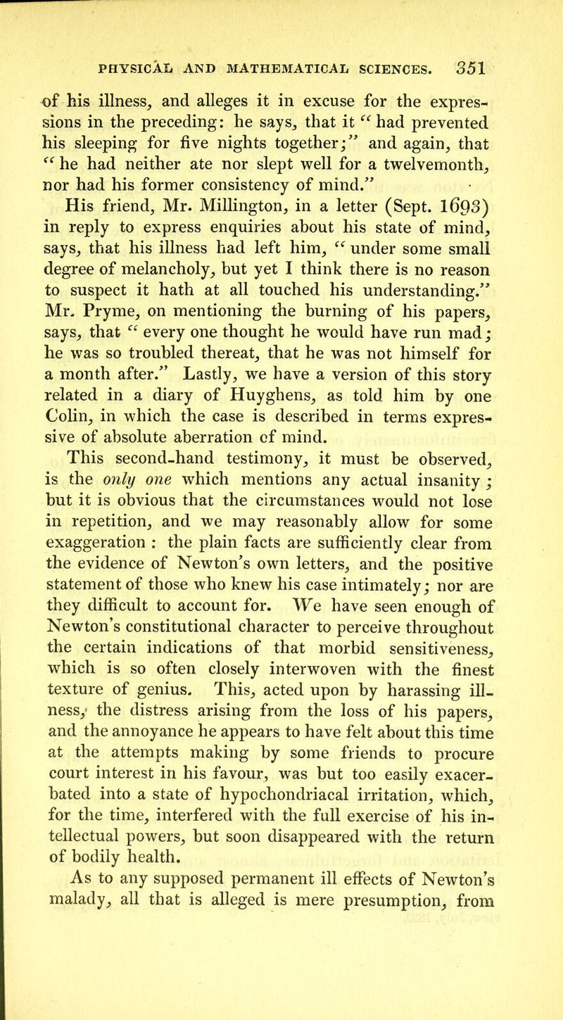 of his illness, and alleges it in excuse for the expres- sions in the preceding: he says., that it “ had prevented his sleeping for five nights together;” and again, that he had neither ate nor slept well for a twelvemonth, nor had his former consistency of mind.” His friend, Mr. Millington, in a letter (Sept. 1693) in reply to express enquiries about his state of mind, says, that his illness had left him, “ under some small degree of melancholy, but yet I think there is no reason to suspect it hath at all touched his understanding.” Mr. Pryme, on mentioning the burning of his papers, says, that every one thought he would have run mad; he was so troubled thereat, that he was not himself for a month after.” Lastly, we have a version of this story related in a diary of Huyghens, as told him by one Colin, in which the case is described in terms expres- sive of absolute aberration of mind. This second-hand testimony, it must be observed, is the only one which mentions any actual insanity ; but it is obvious that the circumstances would not lose in repetition, and we may reasonably allow for some exaggeration : the plain facts are sufficiently clear from the evidence of Newton's own letters, and the positive statement of those who knew his case intimately; nor are they difficult to account for. We have seen enough of Newton’s constitutional character to perceive throughout the certain indications of that morbid sensitiveness, which is so often closely interwoven with the finest texture of genius. This, acted upon by harassing ill- ness,1 the distress arising from the loss of his papers, and the annoyance he appears to have felt about this time at the attempts making by some friends to procure court interest in his favour, was but too easily exacer- bated into a state of hypochondriacal irritation, which, for the time, interfered with the full exercise of his in- tellectual powers, but soon disappeared with the return of bodily health. As to any supposed permanent ill effects of Newton’s malady, all that is alleged is mere presumption, from
