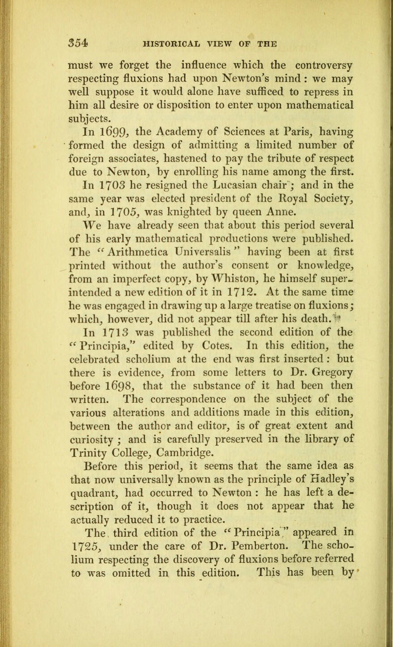 must we forget the influence which the controversy respecting fluxions had upon Newton's mind : we may well suppose it would alone have sufficed to repress in him all desire or disposition to enter upon mathematical subjects. In 1699y the Academy of Sciences at Paris, having formed the design of admitting a limited number of foreign associates, hastened to pay the tribute of respect due to Newton, by enrolling his name among the first. In 1703 he resigned the Lucasian chair ; and in the same year was elected president of the Royal Society, and, in 1705, was knighted by queen Anne. We have already seen that about this period several of his early mathematical productions were published. The “ Arithmetica Universalis ” having been at first printed without the author's consent or knowledge, from an imperfect copy, by Whiston, he himself super- intended a new edition of it in 1712. At the same time he was engaged in drawing up a large treatise on fluxions; which, however, did not appear till after his death. In 1713 was published the second edition of the “ Principia, edited by Cotes. In this edition, the celebrated scholium at the end was first inserted: but there is evidence, from some letters to Dr. Gregory before I698, that the substance of it had been then written. The correspondence on the subject of the various alterations and additions made in this edition, between the author and editor, is of great extent and curiosity ; and is carefully preserved in the library of Trinity College, Cambridge. Before this period, it seems that the same idea as that now universally known as the principle of Hadley’s quadrant, had occurred to Newton : he has left a de- scription of it, though it does not appear that he actually reduced it to practice. The, third edition of the Principia ” appeared in 1725, under the care of Dr. Pemberton. The scho- lium respecting the discovery of fluxions before referred to was omitted in this edition. This has been by