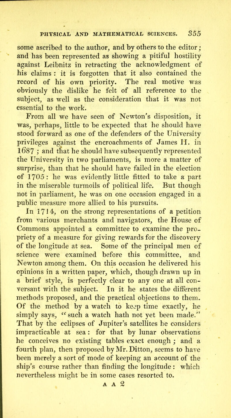 some ascribed to the author, and by others to the editor ; and has been represented as showing a pitiful hostility against Leibnitz in retracting the acknowledgment of his claims : it is forgotten that it also contained the record of his own priority. The real motive was obviously the dislike he felt of all reference to the subject, as well as the consideration that it was not essential to the work. From all we have seen of Newton's disposition, it was, perhaps, little to be expected that he should have stood forward as one of the defenders of the University privileges against the encroachments of James II. in 1687 ; and tfiat he should have subsequently represented the University in two parliaments, is more a matter of surprise, than that he should have failed in the election of 1705: he was evidently little fitted to take a part in the miserable turmoils of political life. But though not in parliament, he was on one occasion engaged in a public measure more allied to his pursuits. In 1714, on the strong representations of a petition from various merchants and navigators, the House of Commons appointed a committee to examine the pro- priety of a measure for giving rewards for the discovery of the longitude at sea. Some of the principal men of science were examined before this committee, and Newton among them. On this occasion he delivered his opinions in a written paper, which, though drawn up in a brief style, is perfectly clear to any one at all con- versant with the subject. In it he states the different methods proposed, and the practical objections to them. Of the method by a watch to keep time exactly, he simply says, “ such a watch hath not yet been made. That by the eclipses of Jupiter’s satellites he considers impracticable at sea : for that by lunar observations he conceives no existing tables exact enough ; and a fourth plan, then proposed by Mr. Ditton, seems to have been merely a sort of mode of keeping an account of the ship's course rather than finding the longitude: which nevertheless might be in some cases resorted to.