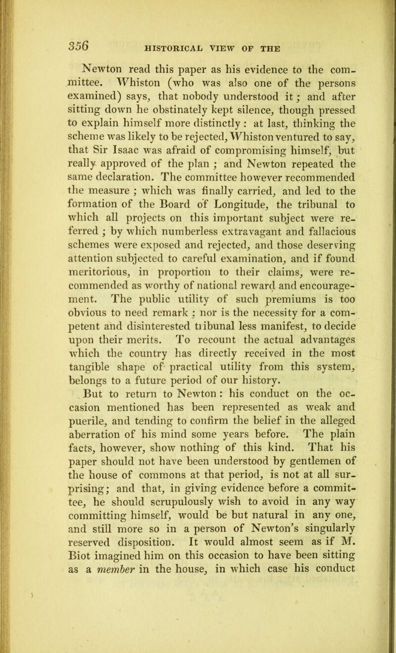 Newton read this paper as his evidence to the com- mittee. Whiston (who was also one of the persons examined) says, that nobody understood it; and after sitting down he obstinately kept silence, though pressed to explain himself more distinctly : at last, thinking the scheme was likely to be rejected, Whiston ventured to say, that Sir Isaac was afraid of compromising himself, but really approved of the plan ; and Newton repeated the same declaration. The committee however recommended the measure ; which was finally carried, and led to the formation of the Board of Longitude, the tribunal to which all projects on this important subject were re- ferred ; by which numberless extravagant and fallacious schemes were exposed and rejected, and those deserving attention subjected to careful examination, and if found meritorious, in proportion to their claims, were re- commended as worthy of national reward and encourage- ment. The public utility of such premiums is too obvious to need remark : nor is the necessity for a com- petent and disinterested tiibunal less manifest, to decide upon their merits. To recount the actual advantages which the country has directly received in the most tangible shape of practical utility from this system, belongs to a future period of our history. But to return to Newton: his conduct on the oc- casion mentioned has been represented as weak and puerile, and tending to confirm the belief in the alleged aberration of his mind some years before. The plain facts, however, show nothing of this kind. That his paper should not have been understood by gentlemen of the house of commons at that period, is not at all sur- prising; and that, in giving evidence before a commit- tee, he should scrupulously wish to avoid in any way committing himself, would be but natural in any one, and still more so in a person of Newton's singularly reserved disposition. It would almost seem as if M. Biot imagined him on this occasion to have been sitting as a member in the house, in which case his conduct