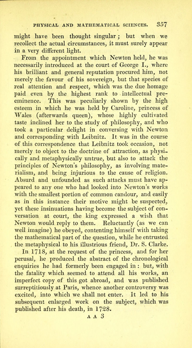 might have been thought singular; but when we recollect the actual circumstances, it must surely appear in a very different light. From the appointment which Newton held, he was necessarily introduced at the court of George I., where his brilliant and general reputation procured him, not merely the favour of his sovereign, but that species of real attention and respect, which was the due homage paid even by the highest rank to intellectual pre- eminence. This was peculiarly shown by the high esteem in which he was held by Caroline, princess of Wales (afterwards queen), whose highly cultivated taste inclined her to the study of philosophy, and who took a particular delight in conversing with Newton and corresponding with Leibnitz. It was in the course of this correspondence that Leibnitz took occasion, not merely to object to the doctrine of attraction, as physi- cally and metaphysically untrue, but also to attack the principles of Newton’s philosophy, as involving mate- rialism, and being injurious to the cause of religion. Absurd and unfounded as such attacks must have ap- peared to any one who had looked into Newton’s works with the smallest portion of common candour, and easily as in this instance their motive might be suspected, yet these insinuations having become the subject of con- versation at court, the king expressed a wish that Newton would reply to them. Reluctantly (as we can well imagine) he obeyed, contenting himself with taking the mathematical part of the question, while he entrusted the metaphysical to his illustrious friend. Dr. S. Clarke. In 1718, at the request of the princess, and for her perusal, he produced the abstract of the chronological enquiries he had formerly been engaged in : but, with the fatality which seemed to attend all his works, an imperfect copy of this got abroad, and was published surreptitiously at Paris, whence another controversy was excited, into which we shall not enter. It led to his subsequent enlarged work on the subject, which was published after his death, in 1728.