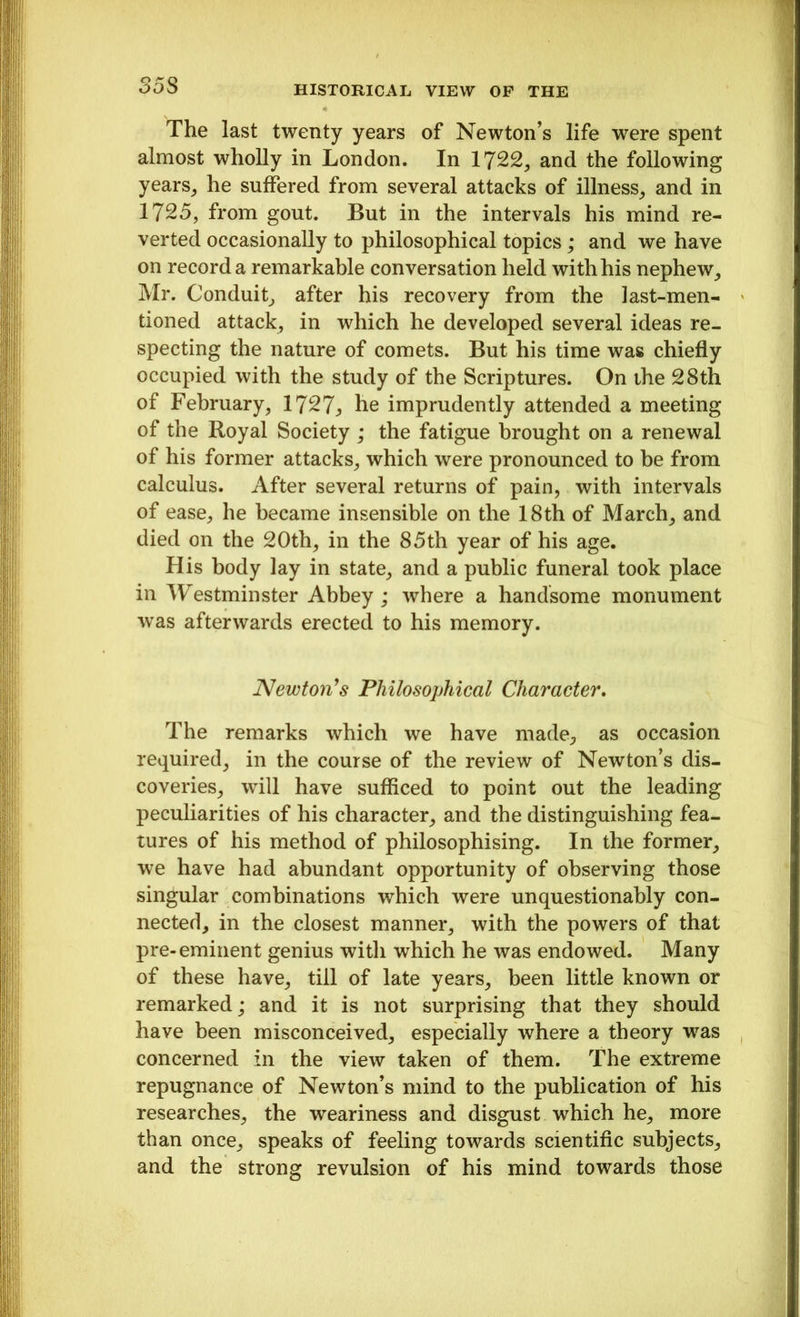 The last twenty years of Newton’s life were spent almost wholly in London. In 1722, and the following years, he suffered from several attacks of illness, and in 1725, from gout. But in the intervals his mind re- verted occasionally to philosophical topics; and we have on record a remarkable conversation held with his nephew, Mr. Conduit, after his recovery from the last-men- tioned attack, in which he developed several ideas re- specting the nature of comets. But his time was chiefly occupied with the study of the Scriptures. On the 28th of February, 1727;, he imprudently attended a meeting of the Royal Society ; the fatigue brought on a renewal of his former attacks, which were pronounced to be from calculus. After several returns of pain, with intervals of ease, he became insensible on the 18th of March, and died on the 20th, in the 85th year of his age. His body lay in state, and a public funeral took place in Westminster Abbey ; where a handsome monument was afterwards erected to his memory. Newton’s Philosophical Character. The remarks which we have made, as occasion required, in the course of the review of Newton’s dis- coveries, will have sufficed to point out the leading peculiarities of his character, and the distinguishing fea- tures of his method of philosophising. In the former, we have had abundant opportunity of observing those singular combinations which were unquestionably con- nected, in the closest manner, with the powers of that pre-eminent genius with which he was endowed. Many of these have, till of late years, been little known or remarked; and it is not surprising that they should have been misconceived, especially where a theory was concerned in the view taken of them. The extreme repugnance of Newton’s mind to the publication of his researches, the weariness and disgust which he, more than once, speaks of feeling towards scientific subjects, and the strong revulsion of his mind towards those