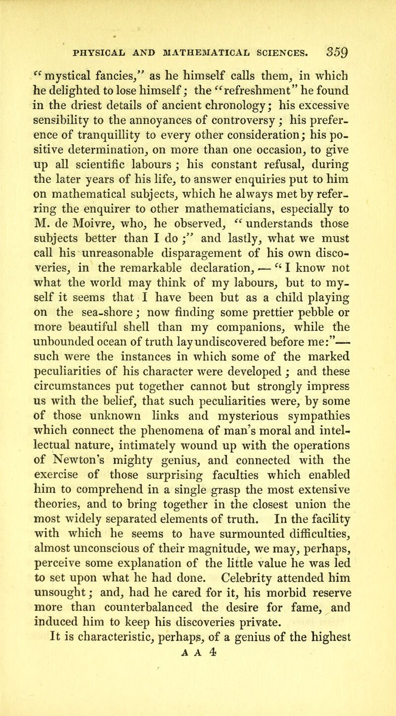 “ mystical fancies/' as he himself calls them, in which he delighted to lose himself; the “refreshment” he found in the driest details of ancient chronology; his excessive sensibility to the annoyances of controversy; his prefer- ence of tranquillity to every other consideration; his po- sitive determination, on more than one occasion, to give up all scientific labours ; his constant refusal, during the later years of his life, to answer enquiries put to him on mathematical subjects, which he always met by refer- ring the enquirer to other mathematicians, especially to M. de Moivre, who, he observed, “ understands those subjects better than I do /' and lastly, what we must call his unreasonable disparagement of his own disco- veries, in the remarkable declaration, *— “I know not what the world may think of my labours, but to my- self it seems that I have been but as a child playing on the sea-shore; now finding some prettier pebble or more beautiful shell than my companions, while the unbounded ocean of truth lay undiscovered before me:”— such were the instances in which some of the marked peculiarities of his character were developed ; and these circumstances put together cannot but strongly impress us with the belief, that such peculiarities were, by some of those unknown links and mysterious sympathies which connect the phenomena of man’s moral and intel- lectual nature, intimately wound up with the operations of Newton’s mighty genius, and connected with the exercise of those surprising faculties which enabled him to comprehend in a single grasp the most extensive theories, and to bring together in the closest union the most widely separated elements of truth. In the facility with which he seems to have surmounted difficulties, almost unconscious of their magnitude, we may, perhaps, perceive some explanation of the little value he was led to set upon what he had done. Celebrity attended him unsought; and, had he cared for it, his morbid reserve more than counterbalanced the desire for fame, and induced him to keep his discoveries private. It is characteristic, perhaps, of a genius of the highest