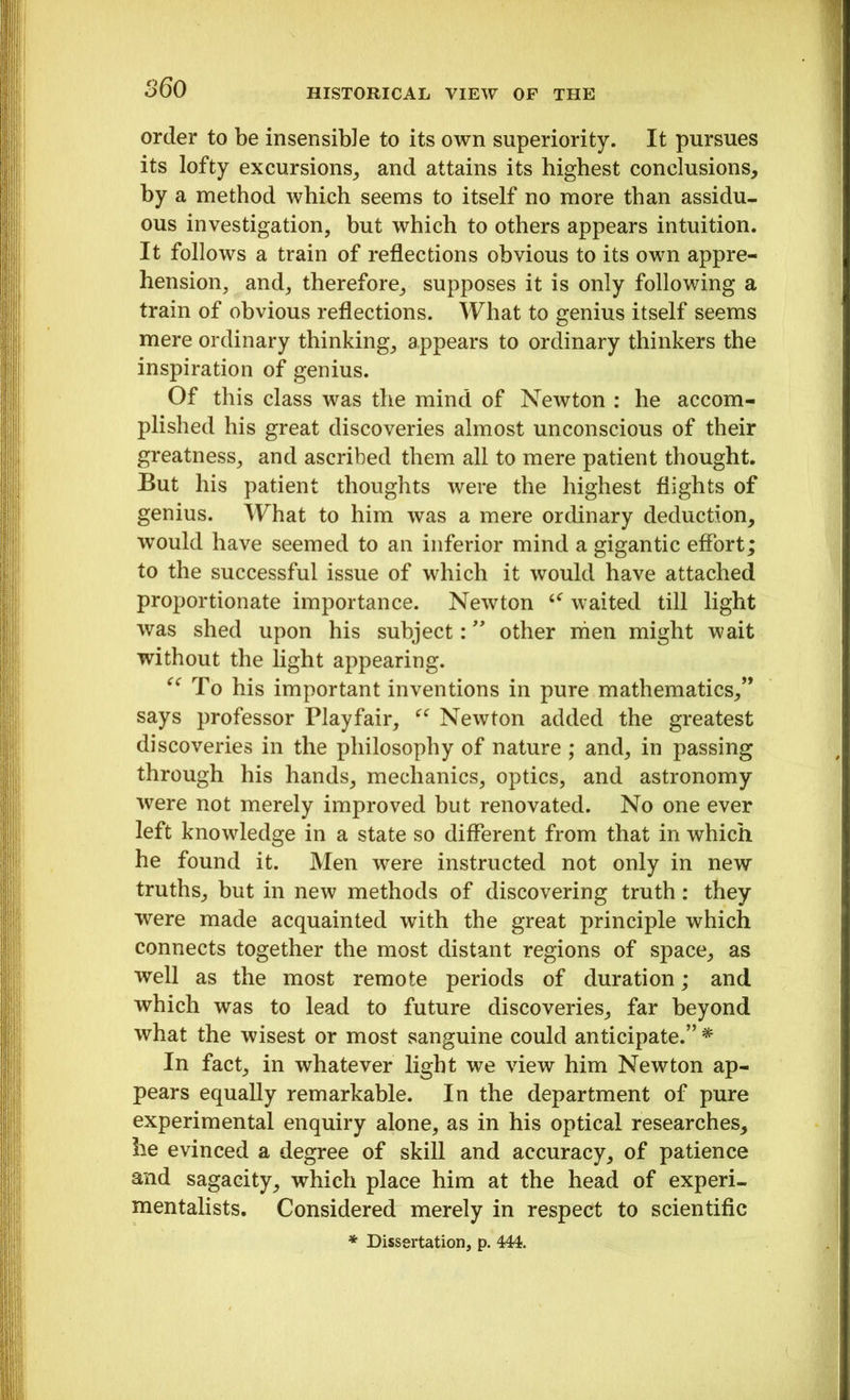 order to be insensible to its own superiority. It pursues its lofty excursions, and attains its highest conclusions, by a method which seems to itself no more than assidu- ous investigation, but which to others appears intuition. It follows a train of reflections obvious to its own appre- hension, and, therefore, supposes it is only following a train of obvious reflections. What to genius itself seems mere ordinary thinking, appears to ordinary thinkers the inspiration of genius. Of this class was the mind of Newton : he accom- plished his great discoveries almost unconscious of their greatness, and ascribed them all to mere patient thought. But his patient thoughts were the highest flights of genius. What to him was a mere ordinary deduction, would have seemed to an inferior mind a gigantic effort; to the successful issue of which it would have attached proportionate importance. Newton waited till light was shed upon his subject: ” other nien might wait without the light appearing. “ To his important inventions in pure mathematics,” says professor Playfair, “ Newton added the greatest discoveries in the philosophy of nature ; and, in passing through his hands, mechanics, optics, and astronomy were not merely improved but renovated. No one ever left knowledge in a state so different from that in which he found it. Men were instructed not only in new truths, but in new methods of discovering truth: they were made acquainted with the great principle which connects together the most distant regions of space, as well as the most remote periods of duration; and which was to lead to future discoveries, far beyond what the wisest or most sanguine could anticipate.” * In fact, in whatever light we view him Newton ap- pears equally remarkable. In the department of pure experimental enquiry alone, as in his optical researches, he evinced a degree of skill and accuracy, of patience and sagacity, which place him at the head of experi- mentalists. Considered merely in respect to scientific * Dissertation, p. 444.
