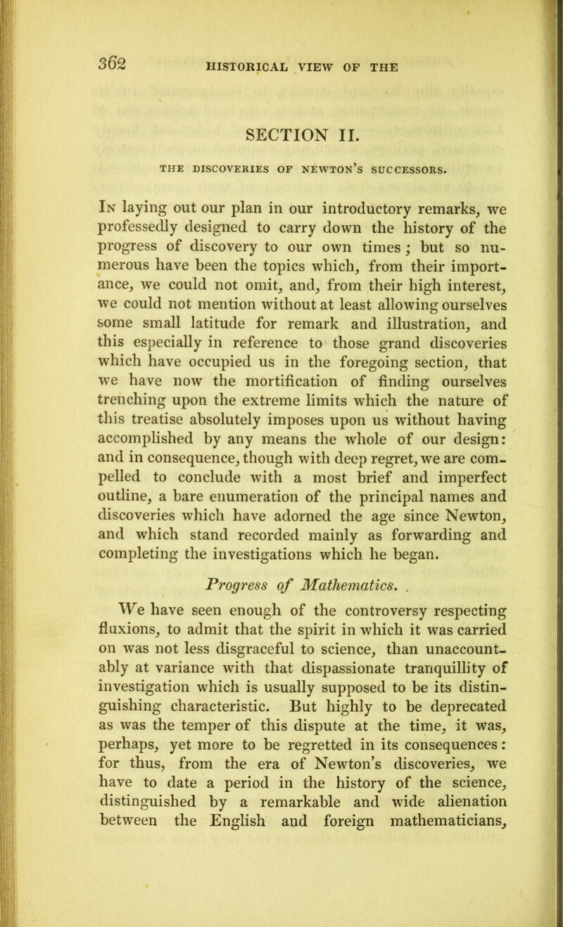 SECTION II. THE DISCOVERIES OF NEWTON’S SUCCESSORS. In laying out our plan in our introductory remarks, we professedly designed to carry down the history of the progress of discovery to our own times; but so nu- merous have been the topics which, from their import- ance, we could not omit, and, from their high interest, we could not mention without at least allowing ourselves some small latitude for remark and illustration, and this especially in reference to those grand discoveries which have occupied us in the foregoing section, that wre have now the mortification of finding ourselves trenching upon the extreme limits which the nature of this treatise absolutely imposes upon us without having accomplished by any means the whole of our design: and in consequence, though with deep regret, we are com- pelled to conclude with a most brief and imperfect outline, a bare enumeration of the principal names and discoveries which have adorned the age since Newton, and which stand recorded mainly as forwarding and completing the investigations which he began. Progress of Mathematics. . We have seen enough of the controversy respecting fluxions, to admit that the spirit in which it was carried on was not less disgraceful to science, than unaccount- ably at variance with that dispassionate tranquillity of investigation which is usually supposed to be its distin- guishing characteristic. But highly to be deprecated as was the temper of this dispute at the time, it was, perhaps, yet more to be regretted in its consequences: for thus, from the era of Newton’s discoveries, we have to date a period in the history of the science, distinguished by a remarkable and wide alienation between the English and foreign mathematicians.
