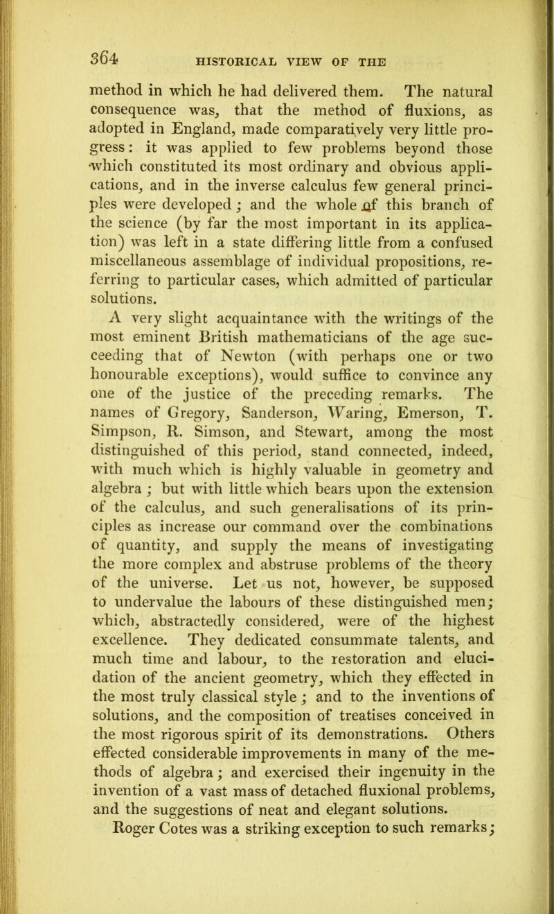 HISTORICAL VIEW OF THE method in which he had delivered them. The natural consequence was, that the method of fluxions, as adopted in England, made comparatively very little pro- gress : it was applied to few problems beyond those which constituted its most ordinary and obvious appli- cations, and in the inverse calculus few general princi- ples were developed; and the whole !}f this branch of the science (by far the most important in its applica- tion) was left in a state differing little from a confused miscellaneous assemblage of individual propositions, re- ferring to particular cases, which admitted of particular solutions. A very slight acquaintance with the writings of the most eminent British mathematicians of the age suc- ceeding that of Newton (with perhaps one or two honourable exceptions), would suffice to convince any one of the justice of the preceding remarks. The names of Gregory, Sanderson, Waring, Emerson, T. Simpson, R. Simson, and Stewart, among the most distinguished of this period, stand connected, indeed, with much which is highly valuable in geometry and algebra ; but with little which hears upon the extension of the calculus, and such generalisations of its prin- ciples as increase our command over the combinations of quantity, and supply the means of investigating the more complex and abstruse problems of the theory of the universe. Let us not, however, be supposed to undervalue the labours of these distinguished men; which, abstractedly considered, were of the highest excellence. They dedicated consummate talents, and much time and labour, to the restoration and eluci- dation of the ancient geometry, which they effected in the most truly classical style; and to the inventions of solutions, and the composition of treatises conceived in the most rigorous spirit of its demonstrations. Others effected considerable improvements in many of the me- thods of algebra; and exercised their ingenuity in the invention of a vast mass of detached fluxional problems, and the suggestions of neat and elegant solutions. Roger Cotes was a striking exception to such remarks;