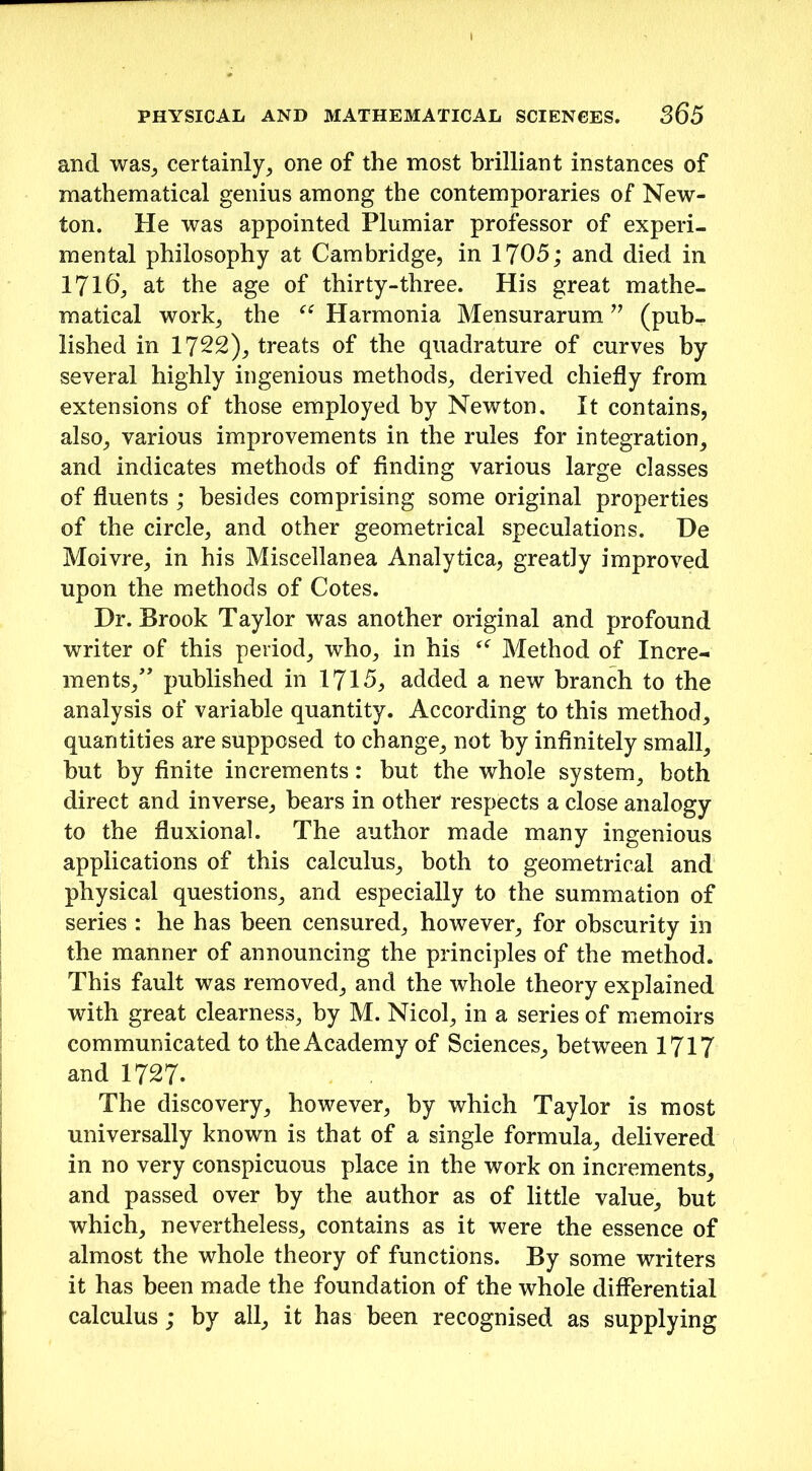 and was, certainly, one of the most brilliant instances of mathematical genius among the contemporaries of New- ton. He was appointed Plumiar professor of experi- mental philosophy at Cambridge, in 1705; and died in 1716’, at the age of thirty-three. His great mathe- matical work, the ce Harmonia Mensurarum ” (pub- lished in 1722), treats of the quadrature of curves by several highly ingenious methods, derived chiefly from extensions of those employed by Newton. It contains, also, various improvements in the rules for integration, and indicates methods of finding various large classes of fluents ; besides comprising some original properties of the circle, and other geometrical speculations. He Moivre, in his Miscellanea Analytica, greatly improved upon the methods of Cotes. Hr. Brook Taylor was another original and profound writer of this period, who, in his Method of Incre- ments/’ published in 1715, added a new branch to the analysis of variable quantity. According to this method, quantities are supposed to change, not by infinitely small, hut by finite increments: hut the whole system, both direct and inverse, bears in other respects a close analogy to the fluxional. The author made many ingenious applications of this calculus, both to geometrical and physical questions, and especially to the summation of series : he has been censured, however, for obscurity in the manner of announcing the principles of the method. This fault was removed, and the whole theory explained with great clearness, by M. Nicol, in a series of memoirs communicated to the Academy of Sciences, between 1717 and 1727. The discovery, however, by which Taylor is most universally known is that of a single formula, delivered in no very conspicuous place in the work on increments, and passed over by the author as of little value, but which, nevertheless, contains as it were the essence of almost the whole theory of functions. By some writers it has been made the foundation of the whole differential calculus; by all, it has been recognised as supplying
