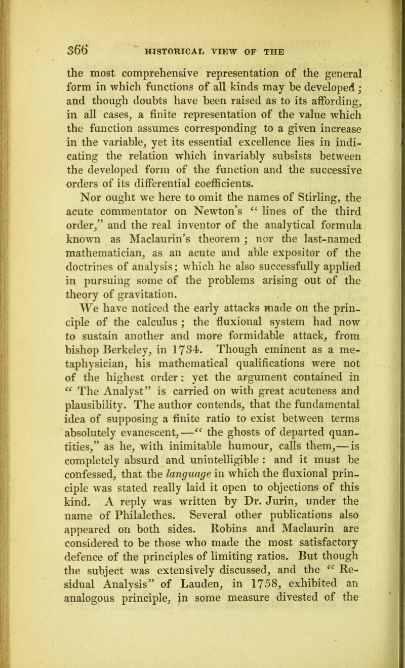 the most comprehensive representation of the general form in which functions of all kinds may be developed; and though doubts have been raised as to its affording., in all cases, a finite representation of the value which the function assumes corresponding to a given increase in the variable, yet its essential excellence lies in indi- cating the relation which invariably subsists between the developed form of the function and the successive orders of its differential coefficients. Nor ought we here to omit the names of Stirling, the acute commentator on Newton’s “ lines of the third order,” and the real inventor of the analytical formula known as Maclaurin’s theorem ; nor the last-named mathematician, as an acute and able expositor of the doctrines of analysis; which he also successfully applied in pursuing some of the problems arising out of the theory of gravitation. We have noticed the early attacks made on the prin- ciple of the calculus ; the fluxional system had now to sustain another and more formidable attack, from bishop Berkeley, in 1734. Though eminent as a me- taphysician, his mathematical qualifications were not of the highest order: yet the argument contained in “ The Analyst” is carried on with great acuteness and plausibility. The author contends, that the fundamental idea of supposing a finite ratio to exist between terms absolutely evanescent,—“ the ghosts of departed quan- tities,” as he, with inimitable humour, calls them,— is completely absurd and unintelligible : and it must be confessed, that the language in which the fluxional prin- ciple was stated really laid it open to objections of this kind. A reply was written by Dr. Jurin, under the name of Philalethes. Several other publications also appeared on both sides. Robins and Maclaurin are considered to be those who made the most satisfactory defence of the principles of limiting ratios. But though the subject was extensively discussed, and the f<r Re- sidual Analysis” of Lauden, in 1758, exhibited an analogous principle, in some measure divested of the