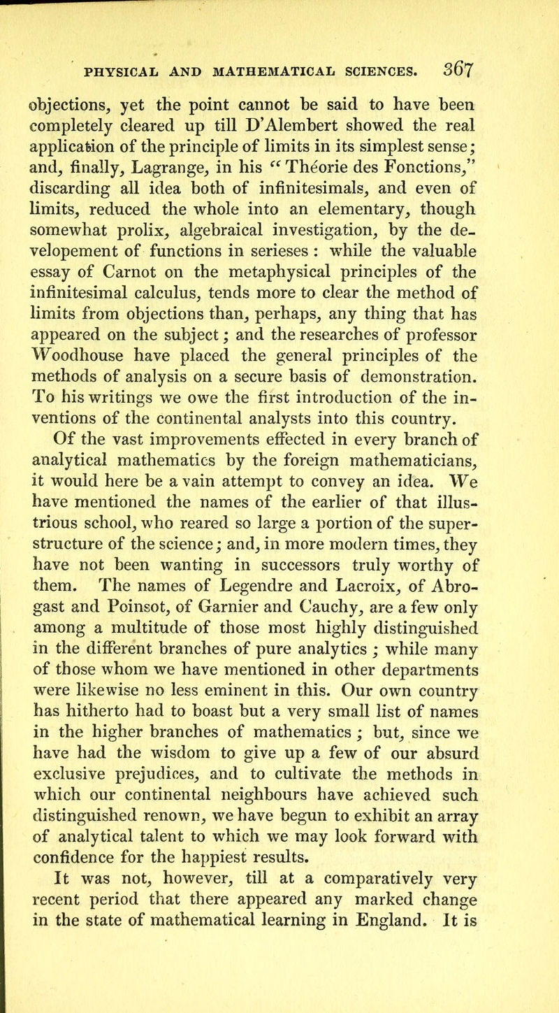 objections, yet the point cannot be said to have been completely cleared up till D’Alembert showed the real application of the principle of limits in its simplest sense; and, finally, Lagrange, in his “ Theorie des Fonctions,” discarding all idea both of infinitesimals, and even of limits, reduced the whole into an elementary, though somewhat prolix, algebraical investigation, by the de- velopement of functions in serieses : while the valuable essay of Carnot on the metaphysical principles of the infinitesimal calculus, tends more to clear the method of limits from objections than, perhaps, any thing that has appeared on the subject; and the researches of professor Woodhouse have placed the general principles of the methods of analysis on a secure basis of demonstration. To his writings we owe the first introduction of the in- ventions of the continental analysts into this country. Of the vast improvements effected in every branch of analytical mathematics by the foreign mathematicians, it would here be a vain attempt to convey an idea. We have mentioned the names of the earlier of that illus- trious school, who reared so large a portion of the super- structure of the science; and, in more modern times, they have not been wanting in successors truly worthy of them. The names of Legendre and Lacroix, of Abro- gast and Poinsot, of Gamier and Cauchy, are a few only among a multitude of those most highly distinguished in the different branches of pure analytics ; while many of those whom we have mentioned in other departments were likewise no less eminent in this. Our own country has hitherto had to boast but a very small list of names in the higher branches of mathematics; but, since we have had the wisdom to give up a few of our absurd exclusive prejudices, and to cultivate the methods in which our continental neighbours have achieved such distinguished renown, we have begun to exhibit an array of analytical talent to which we may look forward with confidence for the happiest results. It was not, however, till at a comparatively very recent period that there appeared any marked change in the state of mathematical learning in England. It is
