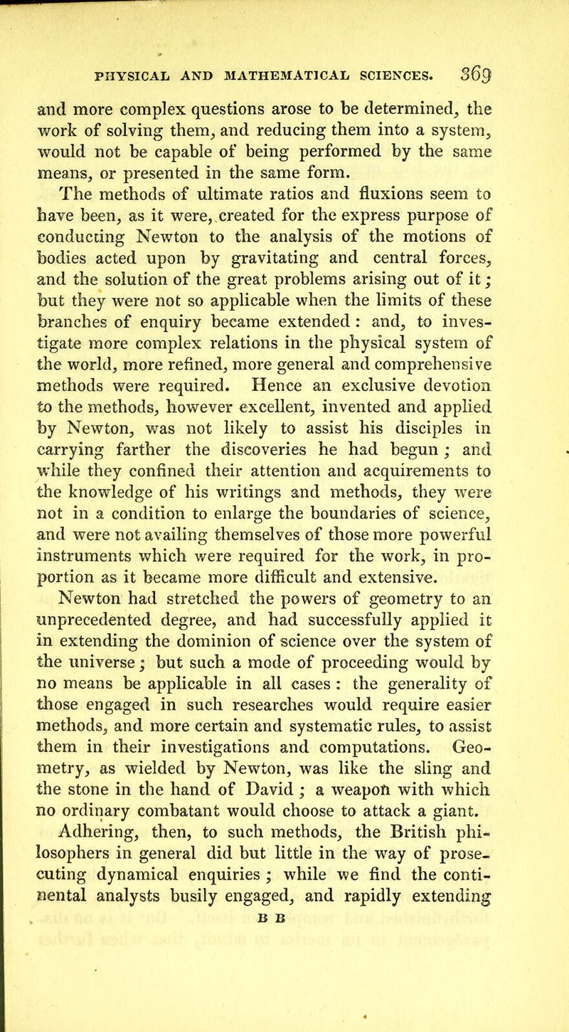 and more complex questions arose to be determined, the work of solving them, and reducing them into a system, would not be capable of being performed by the same means, or presented in the same form. The methods of ultimate ratios and fluxions seem to have been, as it were,,created for the express purpose of conducting Newton to the analysis of the motions of bodies acted upon by gravitating and central forces, and the solution of the great problems arising out of it; but they were not so applicable when the limits of these branches of enquiry became extended : and, to inves- tigate more complex relations in the physical system of the world, more refined, more general and comprehensive methods were required. Hence an exclusive devotion to the methods, however excellent, invented and applied by Newton, was not likely to assist his disciples in carrying farther the discoveries he had begun ; and while they confined their attention and acquirements to the knowledge of his writings and methods, they were not in a condition to enlarge the boundaries of science, and were not availing themselves of those more powerful instruments which were required for the work, in pro- portion as it became more difficult and extensive. Newton had stretched the powers of geometry to an unprecedented degree, and had successfully applied it in extending the dominion of science over the system of the universe; but such a mode of proceeding would by no means be applicable in all cases : the generality of those engaged in such researches would require easier methods, and more certain and systematic rules, to assist them in their investigations and computations. Geo- metry, as wielded by Newton, was like the sling and the stone in the hand of David; a weapon with which no ordinary combatant would choose to attack a giant. Adhering, then, to such methods, the British phi- losophers in general did but little in the way of prose- cuting dynamical enquiries ; while we find the conti- nental analysts busily engaged, and rapidly extending B B