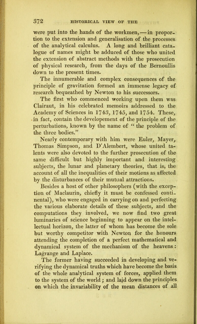 were put into the hands of the workmen,— in propor- tion to the extension and generalisation of the processes of the analytical calculus. A long and brilliant cata- logue of names might he adduced of those who united the extension of abstract methods with the prosecution of physical research, from the days of the Bernoullis down to the present times. The innumerable and complex consequences of the principle of gravitation formed an immense legacy of research bequeathed by Newton to his successors. The first who commenced working upon them was Clairaut, in his celebrated memoirs addressed to the Academy of Sciences in 1743, 1745, and 1754. These, in fact, contain the developement of the principle of the perturbations, known by the name of “ the problem of the three bodies.” Nearly contemporary with him were Euler, Mayer, Thomas Simpson, and D’Alembert, whose united ta- lents were also devoted to the further prosecution of the same difficult but highly important and interesting subjects, the lunar and planetary theories, that is, the account of all the inequalities of their motions as affected by the disturbances of their mutual attractions. Besides a host of other philosophers (with the excep- tion of Maclaurin, chiefly it must be confessed conti- nental), who were engaged in carrying on and perfecting the various elaborate details of these subjects, and the computations they involved, we now find two great luminaries of science beginning to appear on the intel- lectual horizon, the latter of whom has become the sole but worthy competitor with Newton for the honours attending the completion of a perfect mathematical and dynamical system of the mechanism of the heavens : Lagrange and Laplace. The former having succeeded in developing and ve- rifying the dynamical truths which have become the basis of the whole analytical system of forces, applied them to the system of the world; and laid down the principles on which the invariability of the mean distances of all