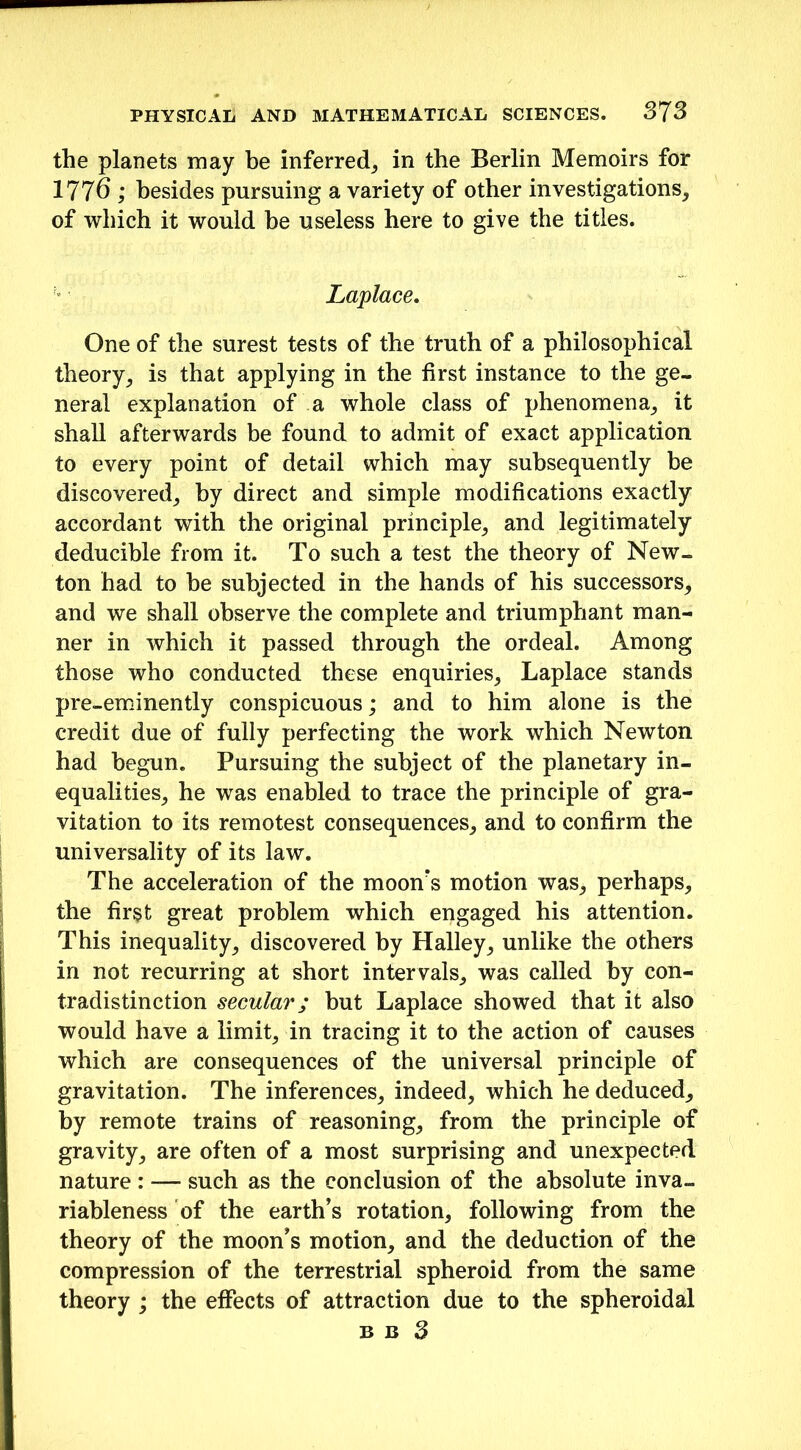 the planets may be inferred, in the Berlin Memoirs for 1776 ; besides pursuing a variety of other investigations, of which it would be useless here to give the titles. Laplace. One of the surest tests of the truth of a philosophical theory, is that applying in the first instance to the ge- neral explanation of a whole class of phenomena, it shall afterwards be found to admit of exact application to every point of detail which may subsequently be discovered, by direct and simple modifications exactly accordant with the original principle, and legitimately deducible from it. To such a test the theory of New- ton had to he subjected in the hands of his successors, and we shall observe the complete and triumphant man- ner in which it passed through the ordeal. Among those who conducted these enquiries, Laplace stands pre-eminently conspicuous; and to him alone is the credit due of fully perfecting the work which Newton had begun. Pursuing the subject of the planetary in- equalities, he was enabled to trace the principle of gra- vitation to its remotest consequences, and to confirm the universality of its law. The acceleration of the moon's motion was, perhaps, the first great problem which engaged his attention. This inequality, discovered by Halley, unlike the others in not recurring at short intervals, was called by con- tradistinction secular; but Laplace showed that it also would have a limit, in tracing it to the action of causes which are consequences of the universal principle of gravitation. The inferences, indeed, which he deduced, by remote trains of reasoning, from the principle of gravity, are often of a most surprising and unexpected nature: — such as the conclusion of the absolute inva- riableness of the earth’s rotation, following from the theory of the moon’s motion, and the deduction of the compression of the terrestrial spheroid from the same theory ; the effects of attraction due to the spheroidal