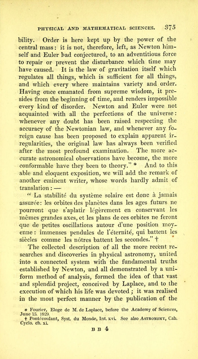 bility. Order is here kept up by the power of the central mass: it is not, therefore., left, as Newton him- self and Euler had conjectured, to an adventitious force to repair or prevent the disturbance which time may have caused. It is the law of gravitation itself which, regulates all things, which is sufficient for all things, and whieh every where maintains variety and order. Having once emanated from supreme wisdom, it pre- sides from the beginning of time, and renders impossible every kind of disorder. Newton and Euler were not acquainted with all the perfections of the universe: whenever any doubt has been raised respecting the accuracy of the Newtonian law, and whenever any fo- reign cause has been proposed to explain apparent ir- regularities, the original law has always been verified after the most profound examination. The more ac- curate astronomical observations have become, the more conformable have they been to theory.” * And to this able and eloquent exposition, we will add the remark of another eminent wTriter, whose words hardly admit of translation: — “ La stabilite du systeme solaire est done a jamais assuree: les orbites des planetes dans les ages futurs ne pourront que s’aplatir legerement en conservant les mernes grandes axes, et les plans de ces orbites ne ferorit que de petites oscillations autour d’une position moy~ enne : immenses pendules de l’eternite, qui battent les siecles comme les notres battent les secondes.” + The collected description of all the more recent re- searches and discoveries in physical astronomy, united into a connected system with the fundamental truths established by Newton, and all demonstrated by a uni- form method of analysis, formed the idea of that vast and splendid project, conceived by Laplace, and to the execution of which his life was devoted; it was realised in the most perfect manner by the publication of the * Fourier, Eloge de M. de Laplace, before the Academy of Sciences, June 15. 1829. f Pont^coulant, Syst. du Monde, Int. xvi. .See also Astronomy, Cab. Cyclo. ch. xi.