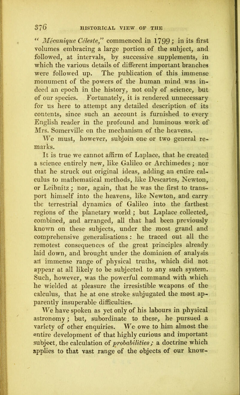 “ Mecanique Celeste ” commenced in 1799; in its first volumes embracing a large portion of the subject, and followed, at intervals, by successive supplements, in which the various details of different important branches were followed up. The publication of this immense monument of the powers of the human mind was in- deed an epoch in the history, not only of science, but of our species. Fortunately, it is rendered unnecessary for us here to attempt any detailed description of its contents, since such an account is furnished to every English reader in the profound and luminous work of Mrs. Somerville on the mechanism of the heavens. We must, however, subjoin one or two general re- marks. It is true we cannot affirm of Laplace, that he created a science entirely new, like Galileo or Archimedes; nor that he struck out original ideas, adding an entire cal- culus to mathematical methods, like Descartes, Newton, or Leibnitz; nor, again, that he was the first to trans- port himself into the heavens, like Newton, and carry the terrestrial dynamics of Galileo into the farthest regions of the planetary world ; but Laplace collected, combined, and arranged, all that had been previously known on these subjects, under the most grand and comprehensive generalisations : he traced out all the remotest consequences of the great principles already laid down, and brought under the dominion of analysis art immense range of physical truths, which did not appear at all likely to be subjected to any such system. Such, however, was the powerful command with which he wielded at pleasure the irresistible weapons of the calculus, that he at one stroke subjugated the most ap- parently insuperable difficulties. We have spoken as yet only of his labours in physical astronomy; but, subordinate to these, he pursued a variety of other enquiries. We owe to him almost the entire development of that highly curious and important subject, the calculation of probabilities; a doctrine which applies to that vast range of the objects of our know-