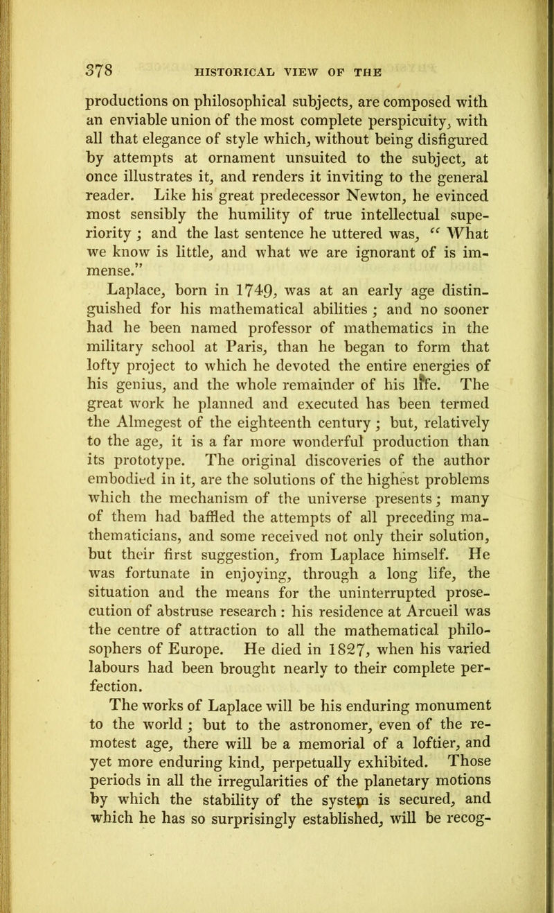 productions on philosophical subjects, are composed with an enviable union of the most complete perspicuity, with all that elegance of style which, without being disfigured by attempts at ornament unsuited to the subject, at once illustrates it, and renders it inviting to the general reader. Like his great predecessor Newton, he evinced most sensibly the humility of true intellectual supe- riority ; and the last sentence he uttered was, “ What we know is little, and what we are ignorant of is im- mense.” Laplace, born in 1749, was at an early age distin- guished for his mathematical abilities; and no sooner had he been named professor of mathematics in the military school at Paris, than he began to form that lofty project to which he devoted the entire energies of his genius, and the whole remainder of his lffe. The great work he planned and executed has been termed the Almegest of the eighteenth century; but, relatively to the age, it is a far more wonderful production than its prototype. The original discoveries of the author embodied in it, are the solutions of the highest problems which the mechanism of the universe presents; many of them had baffled the attempts of all preceding ma- thematicians, and some received not only their solution, but their first suggestion, from Laplace himself. He was fortunate in enjoying, through a long life, the situation and the means for the uninterrupted prose- cution of abstruse research : his residence at Arcueil was the centre of attraction to all the mathematical philo- sophers of Europe. He died in 1827, when his varied labours had been brought nearly to their complete per- fection. The works of Laplace will be his enduring monument to the world; but to the astronomer, even of the re- motest age, there will be a memorial of a loftier, and yet more enduring kind, perpetually exhibited. Those periods in all the irregularities of the planetary motions by which the stability of the systepa is secured, and which he has so surprisingly established, will be recog-