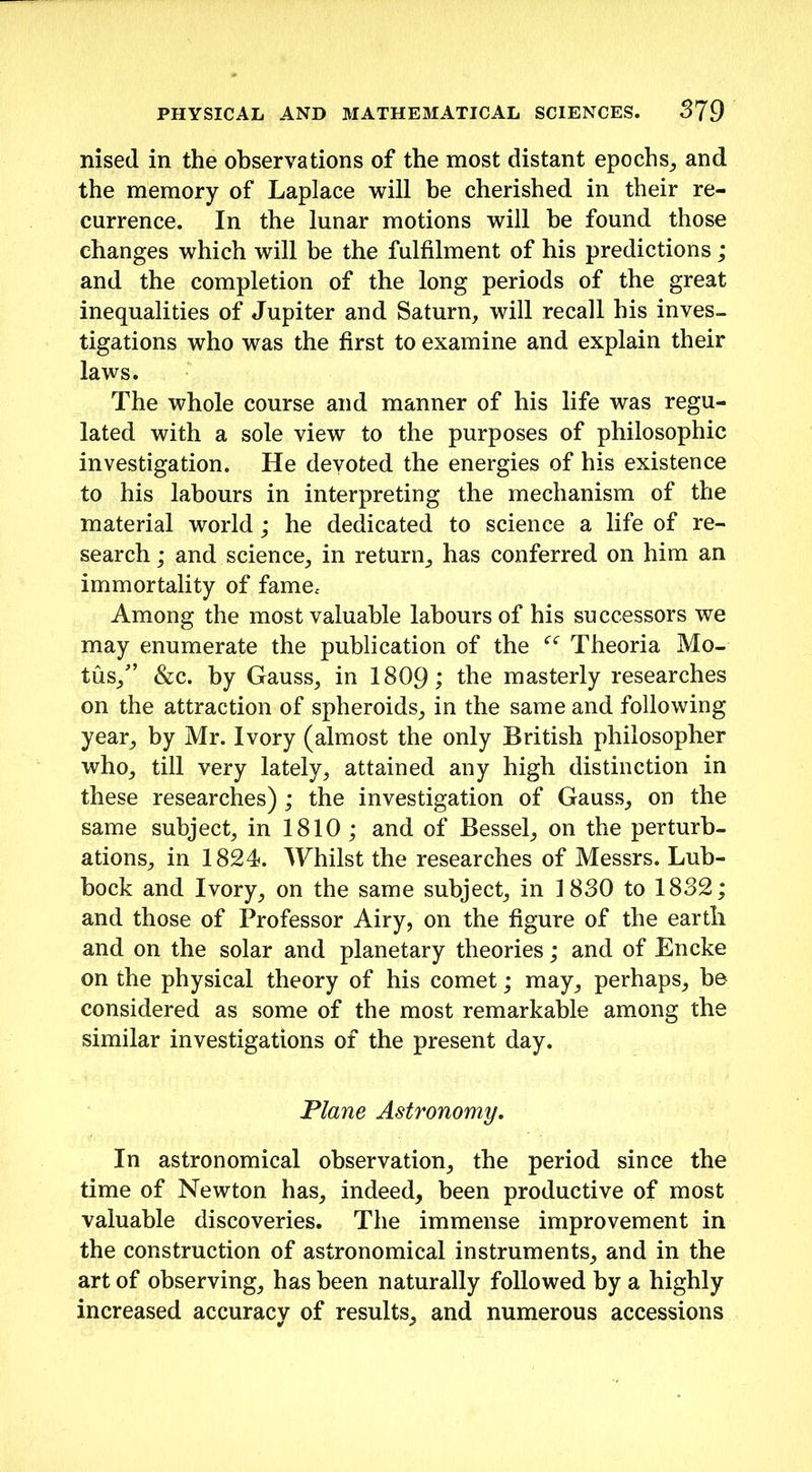 nised in the observations of the most distant epochs, and the memory of Laplace will be cherished in their re- currence. In the lunar motions will be found those changes which will be the fulfilment of his predictions ; and the completion of the long periods of the great inequalities of Jupiter and Saturn, will recall his inves- tigations who was the first to examine and explain their laws. The whole course and manner of his life was regu- lated with a sole view to the purposes of philosophic investigation. He devoted the energies of his existence to his labours in interpreting the mechanism of the material world; he dedicated to science a life of re- search ; and science, in return, has conferred on him an immortality of fame< Among the most valuable labours of his successors we may enumerate the publication of the “ Theoria Mo- ths/’ &c. by Gauss, in 1809; the masterly researches on the attraction of spheroids, in the same and following year, by Mr. Ivory (almost the only British philosopher who, till very lately, attained any high distinction in these researches) ; the investigation of Gauss, on the same subject, in 1810 ; and of Bessel, on the perturb- ations, in 1824. Whilst the researches of Messrs. Lub- bock and Ivory, on the same subject, in 1830 to 1832; and those of Professor Airy, on the figure of the earth and on the solar and planetary theories; and of Encke on the physical theory of his comet; may, perhaps, be considered as some of the most remarkable among the similar investigations of the present day. Plane Astronomy. In astronomical observation, the period since the time of Newton has, indeed, been productive of most valuable discoveries. The immense improvement in the construction of astronomical instruments, and in the art of observing, has been naturally followed by a highly increased accuracy of results, and numerous accessions