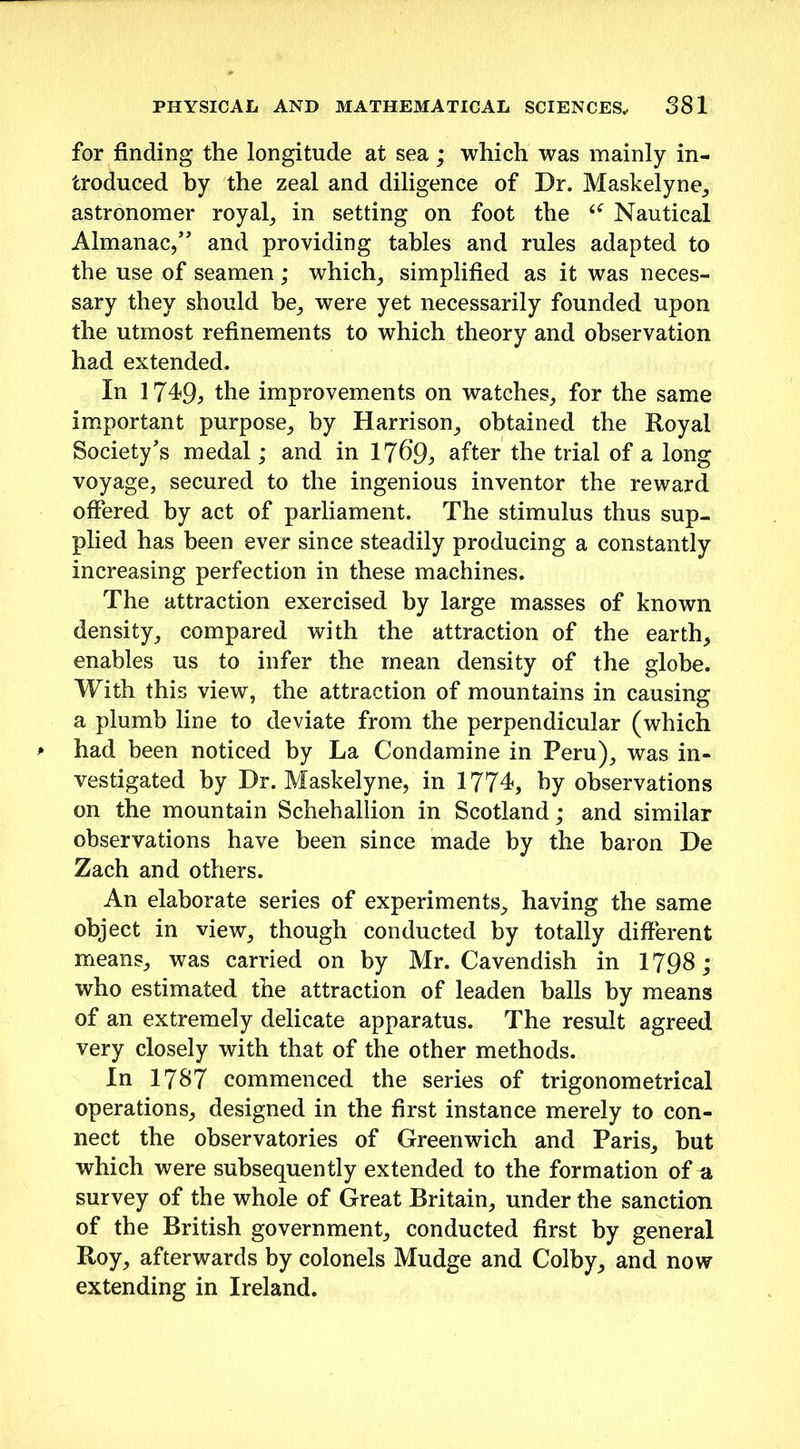 for finding the longitude at sea; which was mainly in- troduced by the zeal and diligence of Dr. Maskelyne, astronomer royal, in setting on foot the Nautical Almanac,” and providing tables and rules adapted to the use of seamen; which, simplified as it was neces- sary they should be, were yet necessarily founded upon the utmost refinements to which theory and observation had extended. In 1749, the improvements on watches, for the same important purpose, by Harrison, obtained the Royal Society's medal; and in 1769, after the trial of a long voyage, secured to the ingenious inventor the reward offered by act of parliament. The stimulus thus sup- plied has been ever since steadily producing a constantly increasing perfection in these machines. The attraction exercised by large masses of known density, compared with the attraction of the earth, enables us to infer the mean density of the globe. With this view, the attraction of mountains in causing a plumb line to deviate from the perpendicular (which had been noticed by La Condamine in Peru), was in- vestigated by Dr. Maskelyne, in 1774, by observations on the mountain Schehallion in Scotland; and similar observations have been since made by the baron De Zach and others. An elaborate series of experiments, having the same object in view, though conducted by totally different means, was carried on by Mr. Cavendish in 1798; who estimated the attraction of leaden balls by means of an extremely delicate apparatus. The result agreed very closely with that of the other methods. In 1787 commenced the series of trigonometrical operations, designed in the first instance merely to con- nect the observatories of Greenwich and Paris, but which were subsequently extended to the formation of a survey of the whole of Great Britain, under the sanction of the British government, conducted first by general Roy, afterwards by colonels Mudge and Colby, and now extending in Ireland.
