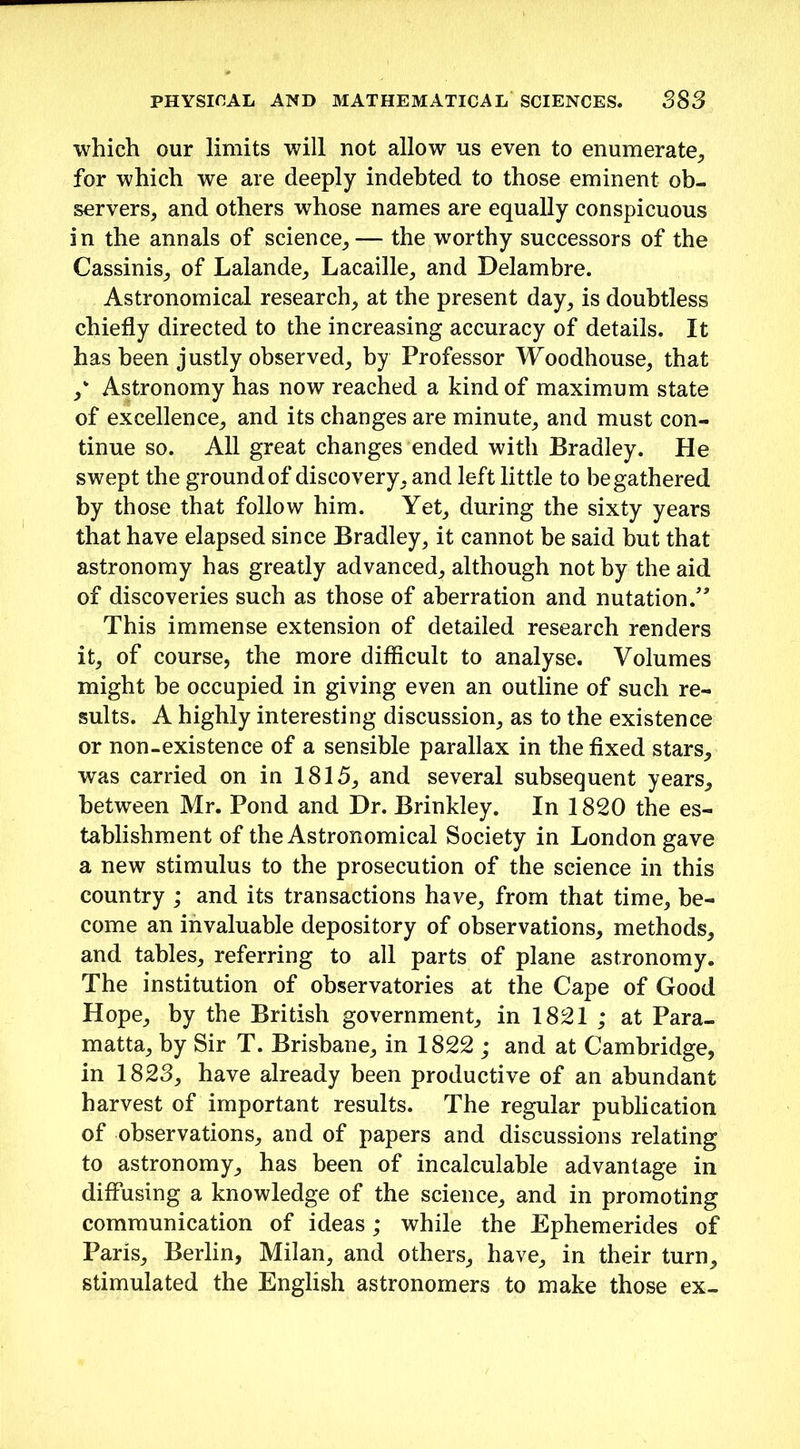 which our limits will not allow us even to enumerate, for which we are deeply indebted to those eminent ob- servers, and others whose names are equally conspicuous in the annals of science,— the worthy successors of the Cassinis, of Lalande, Lacaille, and Delambre. Astronomical research, at the present day, is doubtless chiefly directed to the increasing accuracy of details. It has been justly observed, by Professor Woodhouse, that / Astronomy has now reached a kind of maximum state of excellence, and its changes are minute, and must con- tinue so. All great changes ended with Bradley. He swept the ground of discovery, and left little to be gathered by those that follow him. Yet, during the sixty years that have elapsed since Bradley, it cannot be said but that astronomy has greatly advanced, although not by the aid of discoveries such as those of aberration and nutation This immense extension of detailed research renders it, of course, the more difficult to analyse. Volumes might be occupied in giving even an outline of such re- sults. A highly interesting discussion, as to the existence or non-existence of a sensible parallax in the fixed stars, was carried on in 1815, and several subsequent years, between Mr. Pond and Dr. Brinkley. In 1820 the es- tablishment of the Astronomical Society in London gave a new stimulus to the prosecution of the science in this country ; and its transactions have, from that time, be- come an invaluable depository of observations, methods, and tables, referring to all parts of plane astronomy. The institution of observatories at the Cape of Good Hope, by the British government, in 1821 ; at Para- matta, by Sir T. Brisbane, in 1822 ; and at Cambridge, in 1823, have already been productive of an abundant harvest of important results. The regular publication of observations, and of papers and discussions relating to astronomy, has been of incalculable advantage in diffusing a knowledge of the science, and in promoting communication of ideas; while the Ephemerides of Paris, Berlin, Milan, and others, have, in their turn, stimulated the English astronomers to make those ex-