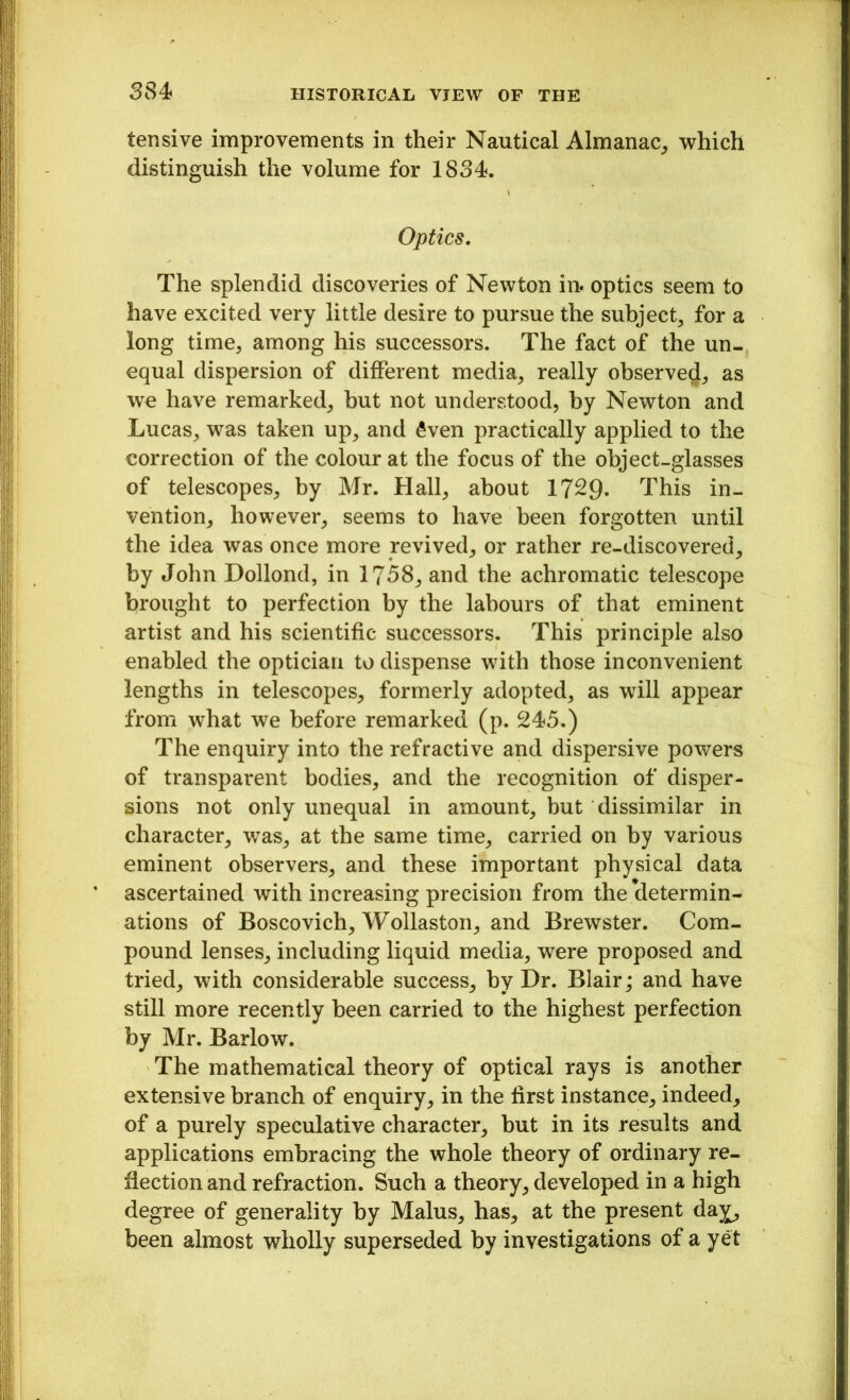 334 tensive improvements in their Nautical Almanac, which distinguish the volume for 1834. Optics. The splendid discoveries of Newton in. optics seem to have excited very little desire to pursue the subject, for a long time, among his successors. The fact of the un- equal dispersion of different media, really observe^, as we have remarked, hut not understood, by Newton and Lucas, was taken up, and £ven practically applied to the correction of the colour at the focus of the object-glasses of telescopes, by Mr. Hall, about 1729- This in- vention, however, seems to have been forgotten until the idea was once more revived, or rather re-discovered, by John Dollond, in 1758, and the achromatic telescope brought to perfection by the labours of that eminent artist and his scientific successors. This principle also enabled the optician to dispense with those inconvenient lengths in telescopes, formerly adopted, as will appear from what we before remarked (p. 245.) The enquiry into the refractive and dispersive powers of transparent bodies, and the recognition of disper- sions not only unequal in amount, but dissimilar in character, was, at the same time, carried on by various eminent observers, and these important physical data ascertained with increasing precision from the determin- ations of Boscovich, Wollaston, and Brewster. Com- pound lenses, including liquid media, were proposed and tried, with considerable success, by Dr. Blair; and have still more recently been carried to the highest perfection by Mr. Barlow. The mathematical theory of optical rays is another extensive branch of enquiry, in the first instance, indeed, of a purely speculative character, but in its results and applications embracing the whole theory of ordinary re- flection and refraction. Such a theory, developed in a high degree of generality by Malus, has, at the present da^, been almost wholly superseded by investigations of a yet